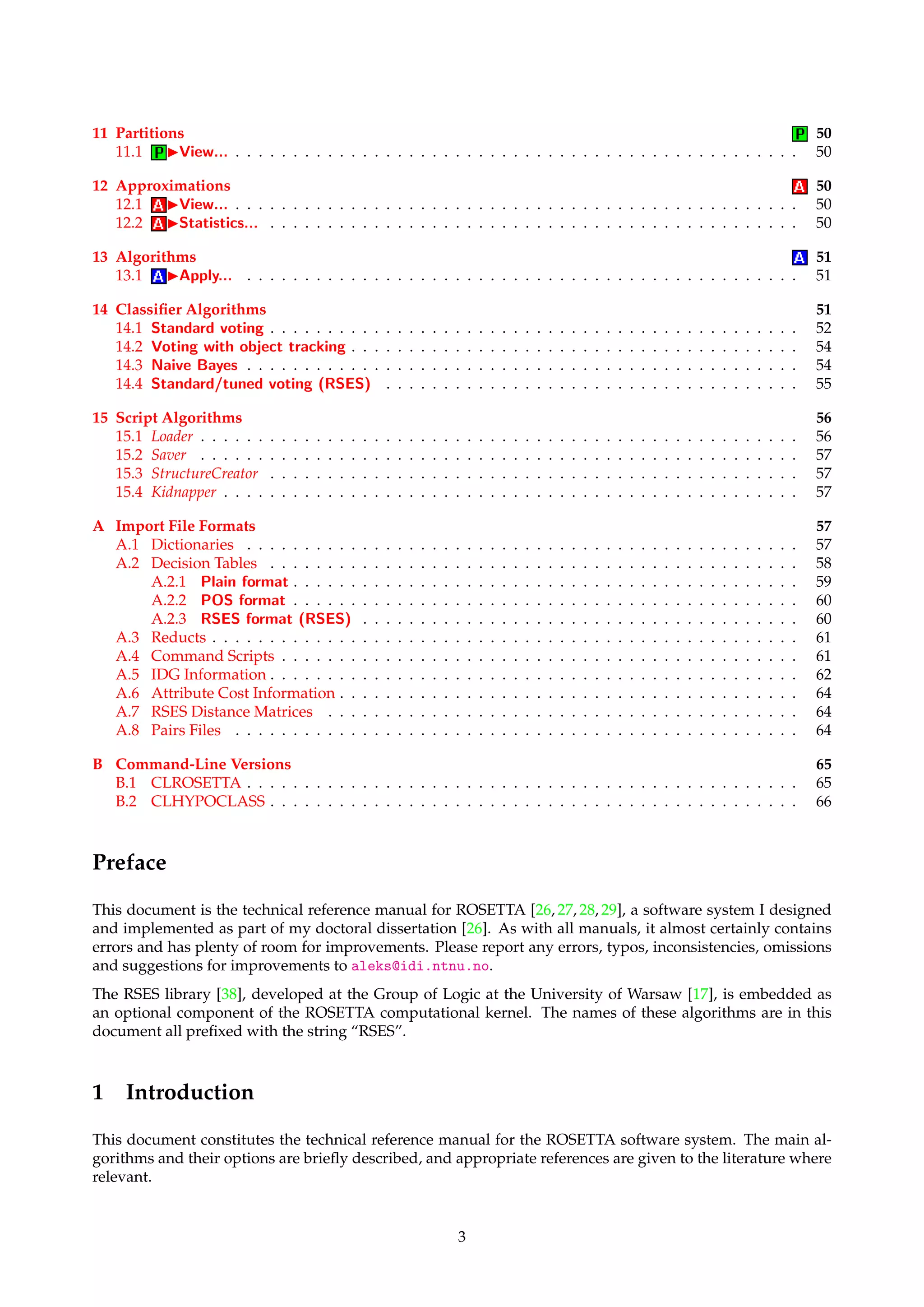 11 Partitions 50 
11.1 IView... . . . . . . . . . . . . . . . . . . . . . . . . . . . . . . . . . . . . . . . . . . . . . . . . . 50 
12 Approximations 50 
12.1 IView... . . . . . . . . . . . . . . . . . . . . . . . . . . . . . . . . . . . . . . . . . . . . . . . . . 50 
12.2 IStatistics... . . . . . . . . . . . . . . . . . . . . . . . . . . . . . . . . . . . . . . . . . . . . . . 50 
13 Algorithms 51 
13.1 IApply... . . . . . . . . . . . . . . . . . . . . . . . . . . . . . . . . . . . . . . . . . . . . . . . . 51 
14 Classifier Algorithms 51 
14.1 Standard voting . . . . . . . . . . . . . . . . . . . . . . . . . . . . . . . . . . . . . . . . . . . . . . 52 
14.2 Voting with object tracking . . . . . . . . . . . . . . . . . . . . . . . . . . . . . . . . . . . . . . . 54 
14.3 Naive Bayes . . . . . . . . . . . . . . . . . . . . . . . . . . . . . . . . . . . . . . . . . . . . . . . . 54 
14.4 Standard/tuned voting (RSES) . . . . . . . . . . . . . . . . . . . . . . . . . . . . . . . . . . . . 55 
15 Script Algorithms 56 
15.1 Loader . . . . . . . . . . . . . . . . . . . . . . . . . . . . . . . . . . . . . . . . . . . . . . . . . . . . 56 
15.2 Saver . . . . . . . . . . . . . . . . . . . . . . . . . . . . . . . . . . . . . . . . . . . . . . . . . . . . 57 
15.3 StructureCreator . . . . . . . . . . . . . . . . . . . . . . . . . . . . . . . . . . . . . . . . . . . . . . 57 
15.4 Kidnapper . . . . . . . . . . . . . . . . . . . . . . . . . . . . . . . . . . . . . . . . . . . . . . . . . . 57 
A Import File Formats 57 
A.1 Dictionaries . . . . . . . . . . . . . . . . . . . . . . . . . . . . . . . . . . . . . . . . . . . . . . . . 57 
A.2 Decision Tables . . . . . . . . . . . . . . . . . . . . . . . . . . . . . . . . . . . . . . . . . . . . . . 58 
A.2.1 Plain format . . . . . . . . . . . . . . . . . . . . . . . . . . . . . . . . . . . . . . . . . . . . 59 
A.2.2 POS format . . . . . . . . . . . . . . . . . . . . . . . . . . . . . . . . . . . . . . . . . . . . 60 
A.2.3 RSES format (RSES) . . . . . . . . . . . . . . . . . . . . . . . . . . . . . . . . . . . . . . 60 
A.3 Reducts . . . . . . . . . . . . . . . . . . . . . . . . . . . . . . . . . . . . . . . . . . . . . . . . . . . 61 
A.4 Command Scripts . . . . . . . . . . . . . . . . . . . . . . . . . . . . . . . . . . . . . . . . . . . . . 61 
A.5 IDG Information . . . . . . . . . . . . . . . . . . . . . . . . . . . . . . . . . . . . . . . . . . . . . . 62 
A.6 Attribute Cost Information . . . . . . . . . . . . . . . . . . . . . . . . . . . . . . . . . . . . . . . . 64 
A.7 RSES Distance Matrices . . . . . . . . . . . . . . . . . . . . . . . . . . . . . . . . . . . . . . . . . 64 
A.8 Pairs Files . . . . . . . . . . . . . . . . . . . . . . . . . . . . . . . . . . . . . . . . . . . . . . . . . 64 
B Command-Line Versions 65 
B.1 CLROSETTA . . . . . . . . . . . . . . . . . . . . . . . . . . . . . . . . . . . . . . . . . . . . . . . . 65 
B.2 CLHYPOCLASS . . . . . . . . . . . . . . . . . . . . . . . . . . . . . . . . . . . . . . . . . . . . . . 66 
Preface 
This document is the technical reference manual for ROSETTA [26, 27, 28, 29], a software system I designed 
and implemented as part of my doctoral dissertation [26]. As with all manuals, it almost certainly contains 
errors and has plenty of room for improvements. Please report any errors, typos, inconsistencies, omissions 
and suggestions for improvements to aleks@idi.ntnu.no. 
The RSES library [38], developed at the Group of Logic at the University of Warsaw [17], is embedded as 
an optional component of the ROSETTA computational kernel. The names of these algorithms are in this 
document all prefixed with the string “RSES”. 
1 Introduction 
This document constitutes the technical reference manual for the ROSETTA software system. The main al-gorithms 
and their options are briefly described, and appropriate references are given to the literature where 
relevant. 
3 
 
