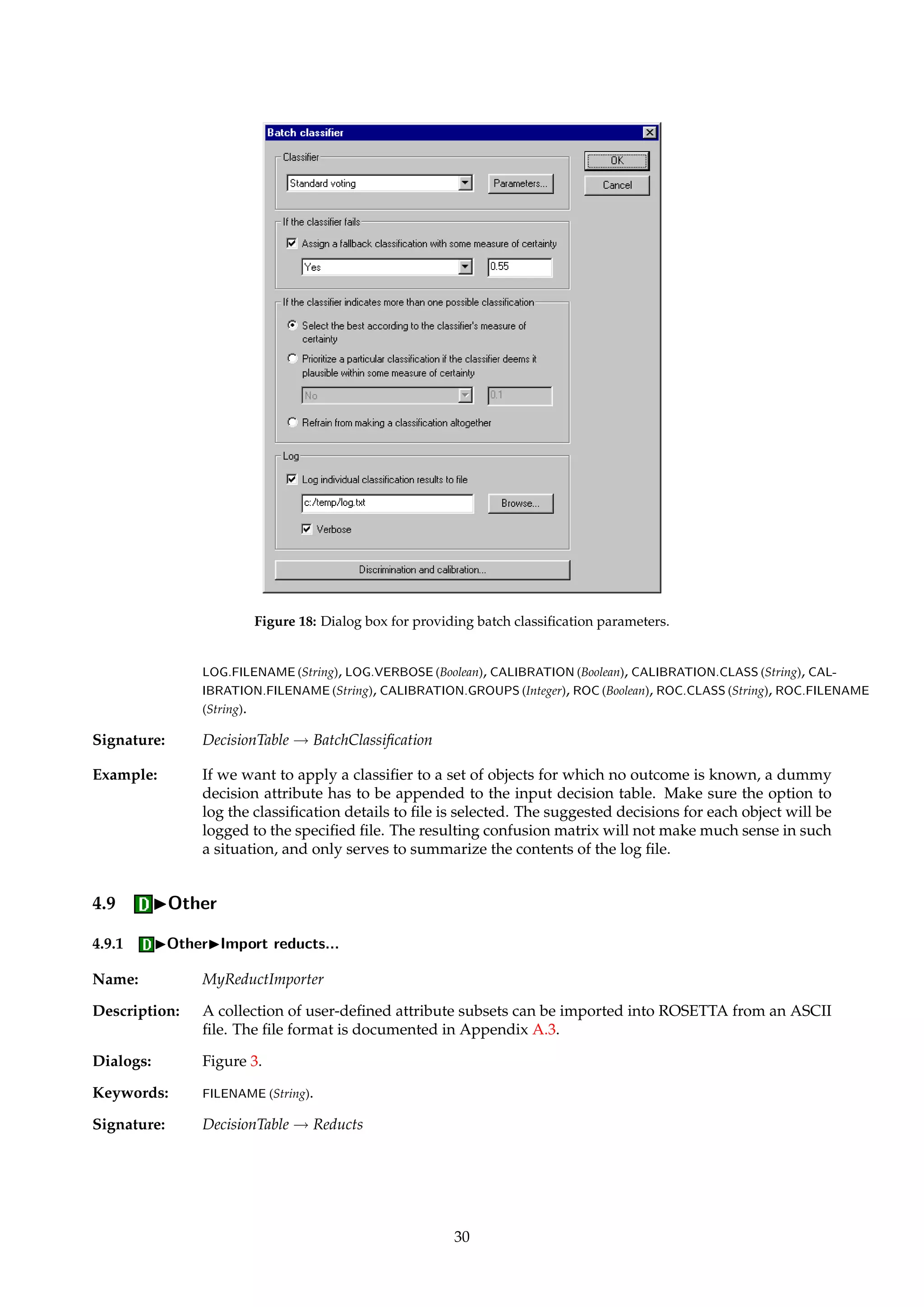 4.8 IClassify... 
Name: BatchClassifier 
Description: Classifies all objects in a decision table using one of the classifiers described in Section 14. 
A confusion matrix is constructed, and, optionally, ROC information is returned. Several 
ASCII files may be produced as side-effects along the way, each giving a detailed breakdown 
of some aspect of the classification process. 
If the selected classifier cannot come up with a decision, a fallback or default decision may 
be specified. A typical fallback choice is the most frequently occurring decision class. A 
certainty coefficient can be associated with the chosen fallback, and should typically be set to 
the a priori probability of the selected fallback decision. This only has practical relevance if a 
ROC curve is to be generated. 
In some cases the selected classifier may flag that several alternative decision values are possi-ble 
for an object, each one with a different certainty coefficient associated with it. The options 
in this category determine how such situations should be dealt with: 
• Best: Classifies the object as belonging to the decision class that has the highest degree 
of certainty associated with it, as determined by the selected classifier. 
• Prioritize: Classifies the object according to the motto “if the classifier says that the object 
could belong to a specific decision class (even though it is not very likely), then classify 
it as such”. This option might be desirable to use if we deal with very rare events. In 
such cases, one might want to prioritize a specified decision class (the rare event or 
events that are more important to detect than others). This can be further generalized 
by requiring that the associated certainty coefficient must be above some threshold in 
order for prioritization to take effect. 
• Refrain: Refrains from classifying objects for which the selected classifier indicates mul-tiple 
possible decisions. 
TIP Currently, all classifiers except the one described in Section 14.4 have support for multi-ple 
decisions and certainty coefficients. 
Classification details for each object may be logged to a file. This file contains a detailed 
breakdown of the performance and output of the selected classifier. 
If the selected classifier has support for certainty coefficients, data points for ROC curves 
may be generated for a selected “focus” class. (For an introduction to ROC analysis, see 
Øhrn [26, chapter 7] and references therein.) If we have more than two decision classes, a 
virtual binarization implicitly takes place. All objects from decision classes different from 
the focus class are treated as the same class 0, while objects from the focus class are treated 
as class 1. Note that for ROC purposes then, we do not distinguish between misclassifica-tions 
between objects that belong to different decision classes than the focus class. Such a 
misclassification is in this context in fact treated as a correct classification. 
If the selected classifier has support for certainty coefficients, data points for calibration plots 
may be generated for a selected “focus” class. (For an introduction to calibration plots, see 
Øhrn [26, chapter 7] and references therein.) If there are more than two decision classes, a 
virtual binarization implicitly takes place, as discussed above. A calibration plot file also 
contains information about the Brier score [9,8,33] and its covariance decomposition [5], and 
the linear regression equation of the plot’s data points. 
TIP With a group size of 1, the calibration plot file will contain a list of the individual cer-tainty 
coefficients. If the number of groups specified exceeds the number of objects in 
the table, a group size of 1 is used. See also Appendix A.8. 
Dialogs: Figure 18, Figure 19. 
Keywords: CLASSIFIER (Id), FALLBACK (Boolean), FALLBACK.CLASS (String), FALLBACK.CERTAINTY (Float), MULTI-PLE 
({Best, Prioritize, Refrain}), MULTIPLE.CLASS (String), MULTIPLE.THRESHOLD (Float), LOG (Boolean), 
29 
 