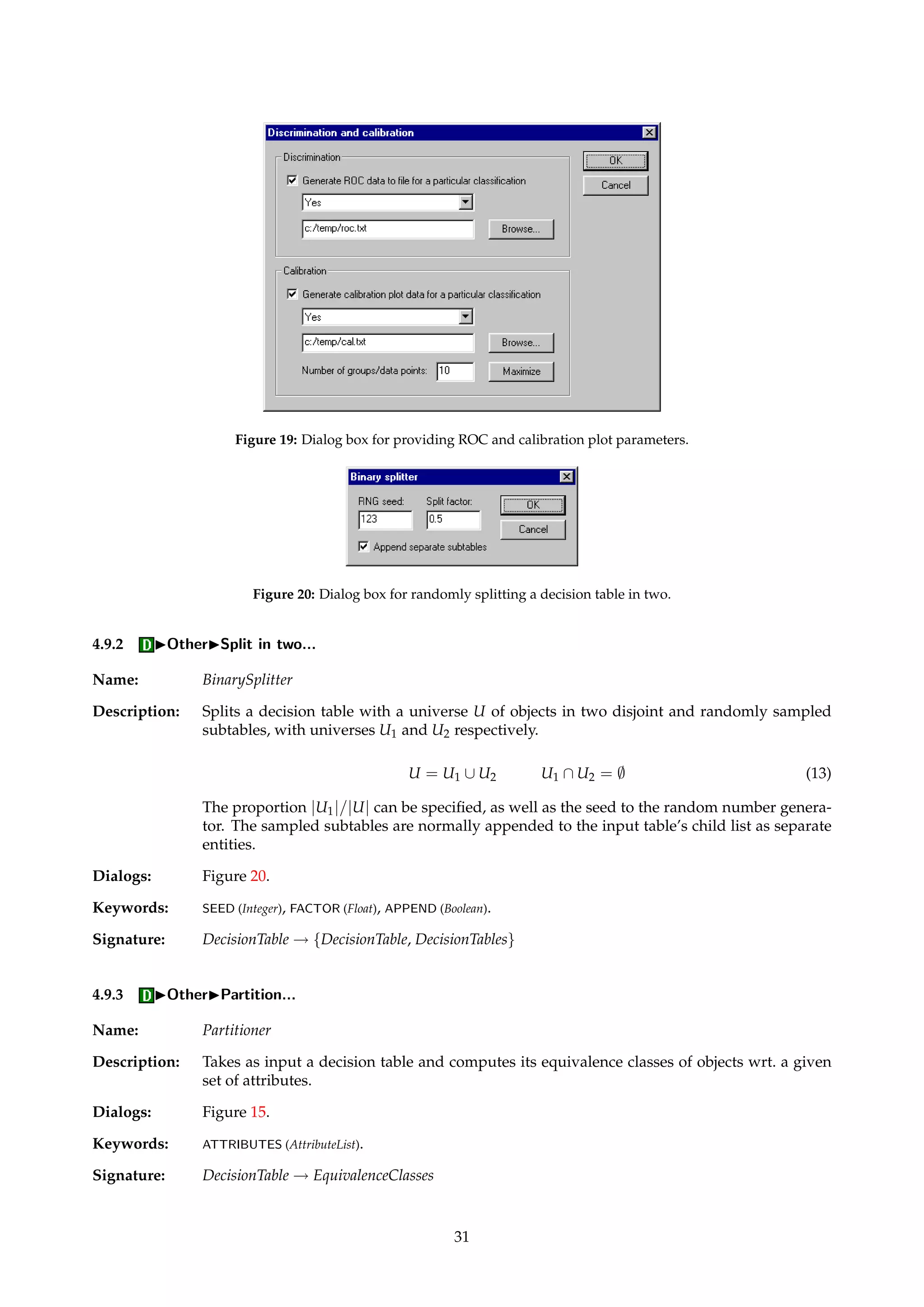 Figure 18: Dialog box for providing batch classification parameters. 
LOG.FILENAME (String), LOG.VERBOSE (Boolean), CALIBRATION (Boolean), CALIBRATION.CLASS (String), CAL-IBRATION. 
FILENAME (String), CALIBRATION.GROUPS (Integer), ROC (Boolean), ROC.CLASS (String), ROC.FILENAME 
(String). 
Signature: DecisionTable ! BatchClassification 
Example: If we want to apply a classifier to a set of objects for which no outcome is known, a dummy 
decision attribute has to be appended to the input decision table. Make sure the option to 
log the classification details to file is selected. The suggested decisions for each object will be 
logged to the specified file. The resulting confusion matrix will not make much sense in such 
a situation, and only serves to summarize the contents of the log file. 
4.9 IOther 
4.9.1 IOtherIImport reducts... 
Name: MyReductImporter 
Description: A collection of user-defined attribute subsets can be imported into ROSETTA from an ASCII 
file. The file format is documented in Appendix A.3. 
Dialogs: Figure 3. 
Keywords: FILENAME (String). 
Signature: DecisionTable ! Reducts 
30 
 