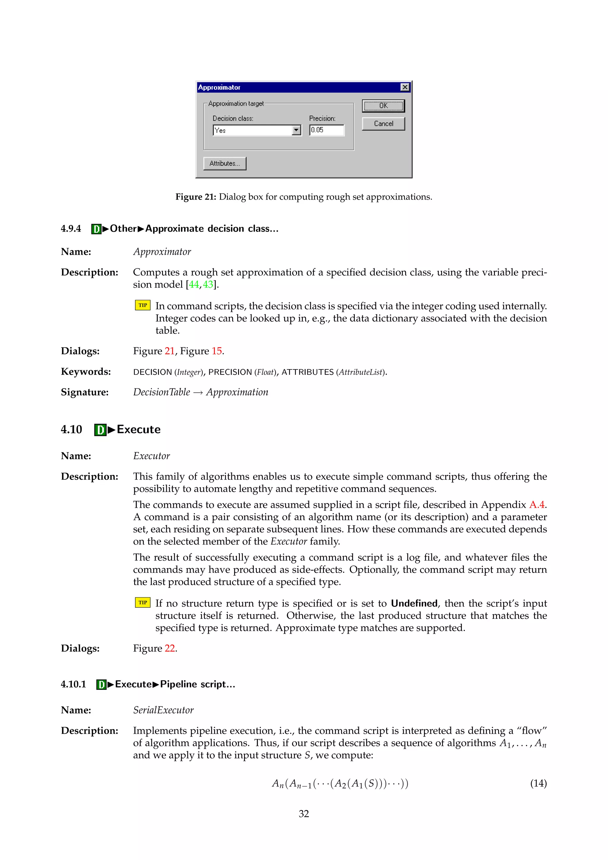 Figure 19: Dialog box for providing ROC and calibration plot parameters. 
Figure 20: Dialog box for randomly splitting a decision table in two. 
4.9.2 IOtherISplit in two... 
Name: BinarySplitter 
Description: Splits a decision table with a universe U of objects in two disjoint and randomly sampled 
subtables, with universes U1 and U2 respectively. 
U = U1 [ U2 U1  U2 = ; (13) 
The proportion |U1|/|U| can be specified, as well as the seed to the random number genera-tor. 
The sampled subtables are normally appended to the input table’s child list as separate 
entities. 
Dialogs: Figure 20. 
Keywords: SEED (Integer), FACTOR (Float), APPEND (Boolean). 
Signature: DecisionTable ! {DecisionTable, DecisionTables} 
4.9.3 IOtherIPartition... 
Name: Partitioner 
Description: Takes as input a decision table and computes its equivalence classes of objects wrt. a given 
set of attributes. 
Dialogs: Figure 15. 
Keywords: ATTRIBUTES (AttributeList). 
Signature: DecisionTable ! EquivalenceClasses 
31 
 