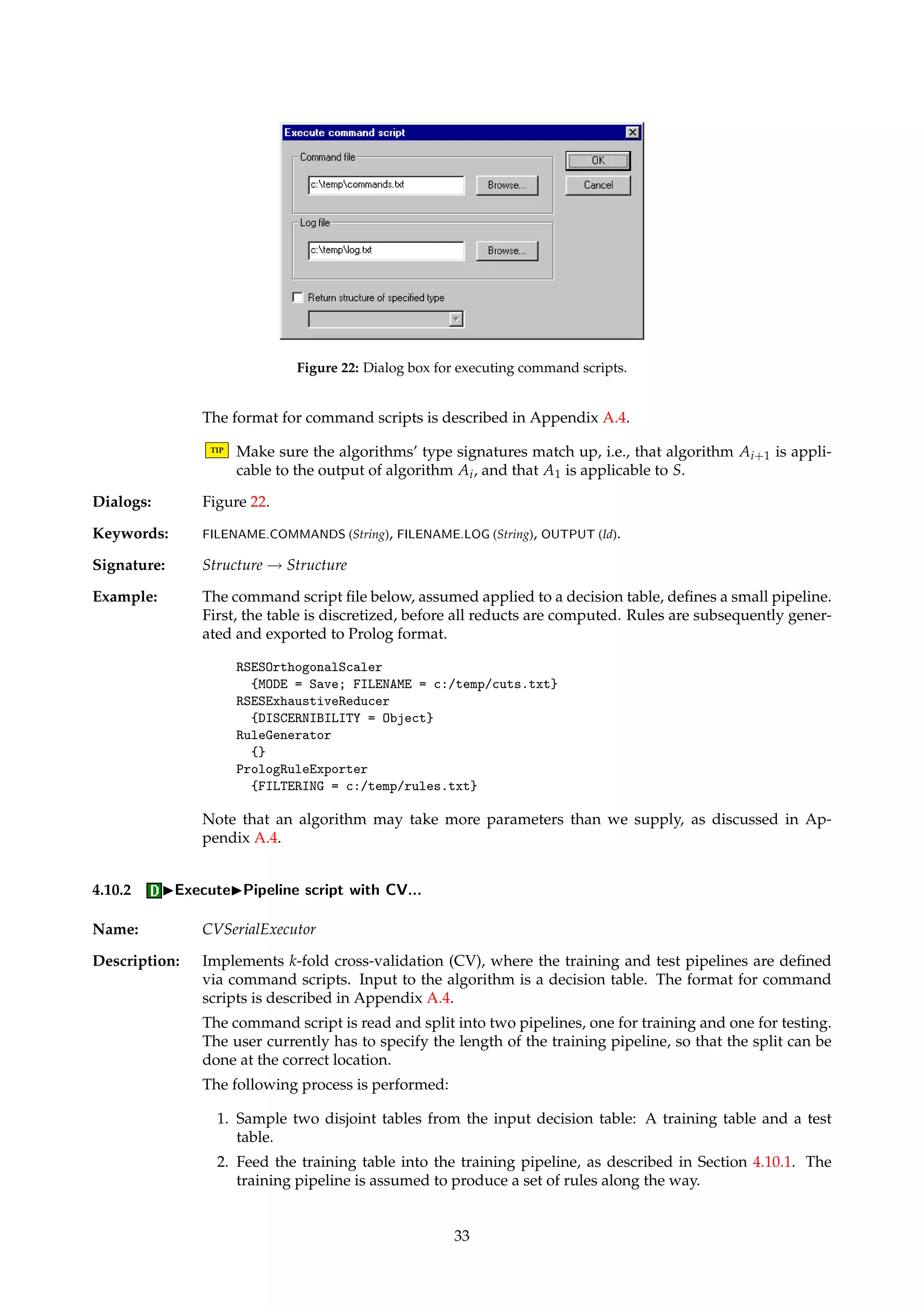 Figure 21: Dialog box for computing rough set approximations. 
4.9.4 IOtherIApproximate decision class... 
Name: Approximator 
Description: Computes a rough set approximation of a specified decision class, using the variable preci-sion 
model [44, 43]. 
TIP In command scripts, the decision class is specified via the integer coding used internally. 
Integer codes can be looked up in, e.g., the data dictionary associated with the decision 
table. 
Dialogs: Figure 21, Figure 15. 
Keywords: DECISION (Integer), PRECISION (Float), ATTRIBUTES (AttributeList). 
Signature: DecisionTable ! Approximation 
4.10 IExecute 
Name: Executor 
Description: This family of algorithms enables us to execute simple command scripts, thus offering the 
possibility to automate lengthy and repetitive command sequences. 
The commands to execute are assumed supplied in a script file, described in Appendix A.4. 
A command is a pair consisting of an algorithm name (or its description) and a parameter 
set, each residing on separate subsequent lines. How these commands are executed depends 
on the selected member of the Executor family. 
The result of successfully executing a command script is a log file, and whatever files the 
commands may have produced as side-effects. Optionally, the command script may return 
the last produced structure of a specified type. 
TIP If no structure return type is specified or is set to Undefined, then the script’s input 
structure itself is returned. Otherwise, the last produced structure that matches the 
specified type is returned. Approximate type matches are supported. 
Dialogs: Figure 22. 
4.10.1 IExecuteIPipeline script... 
Name: SerialExecutor 
Description: Implements pipeline execution, i.e., the command script is interpreted as defining a “flow” 
of algorithm applications. Thus, if our script describes a sequence of algorithms A1, . . . , An 
and we apply it to the input structure S, we compute: 
An(An−1(· · ·(A2(A1(S)))· · ·)) (14) 
32 
 