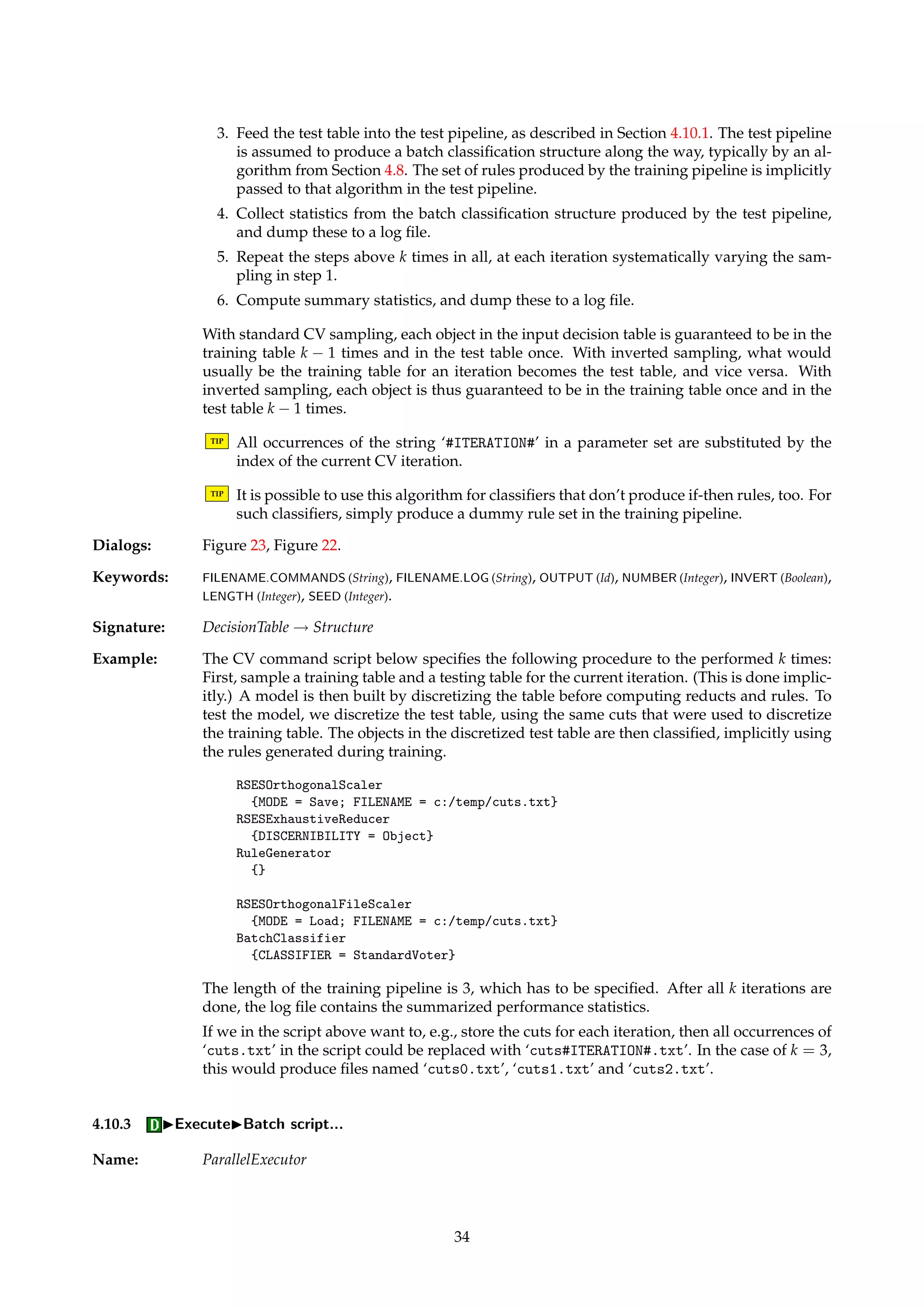 Figure 22: Dialog box for executing command scripts. 
The format for command scripts is described in Appendix A.4. 
TIP Make sure the algorithms’ type signatures match up, i.e., that algorithm Ai+1 is appli-cable 
to the output of algorithm Ai, and that A1 is applicable to S. 
Dialogs: Figure 22. 
Keywords: FILENAME.COMMANDS (String), FILENAME.LOG (String), OUTPUT (Id). 
Signature: Structure ! Structure 
Example: The command script file below, assumed applied to a decision table, defines a small pipeline. 
First, the table is discretized, before all reducts are computed. Rules are subsequently gener-ated 
and exported to Prolog format. 
RSESOrthogonalScaler 
{MODE = Save; FILENAME = c:/temp/cuts.txt} 
RSESExhaustiveReducer 
{DISCERNIBILITY = Object} 
RuleGenerator 
{} 
PrologRuleExporter 
{FILTERING = c:/temp/rules.txt} 
Note that an algorithm may take more parameters than we supply, as discussed in Ap-pendix 
A.4. 
4.10.2 IExecuteIPipeline script with CV... 
Name: CVSerialExecutor 
Description: Implements k-fold cross-validation (CV), where the training and test pipelines are defined 
via command scripts. Input to the algorithm is a decision table. The format for command 
scripts is described in Appendix A.4. 
The command script is read and split into two pipelines, one for training and one for testing. 
The user currently has to specify the length of the training pipeline, so that the split can be 
done at the correct location. 
The following process is performed: 
1. Sample two disjoint tables from the input decision table: A training table and a test 
table. 
2. Feed the training table into the training pipeline, as described in Section 4.10.1. The 
training pipeline is assumed to produce a set of rules along the way. 
33 
 