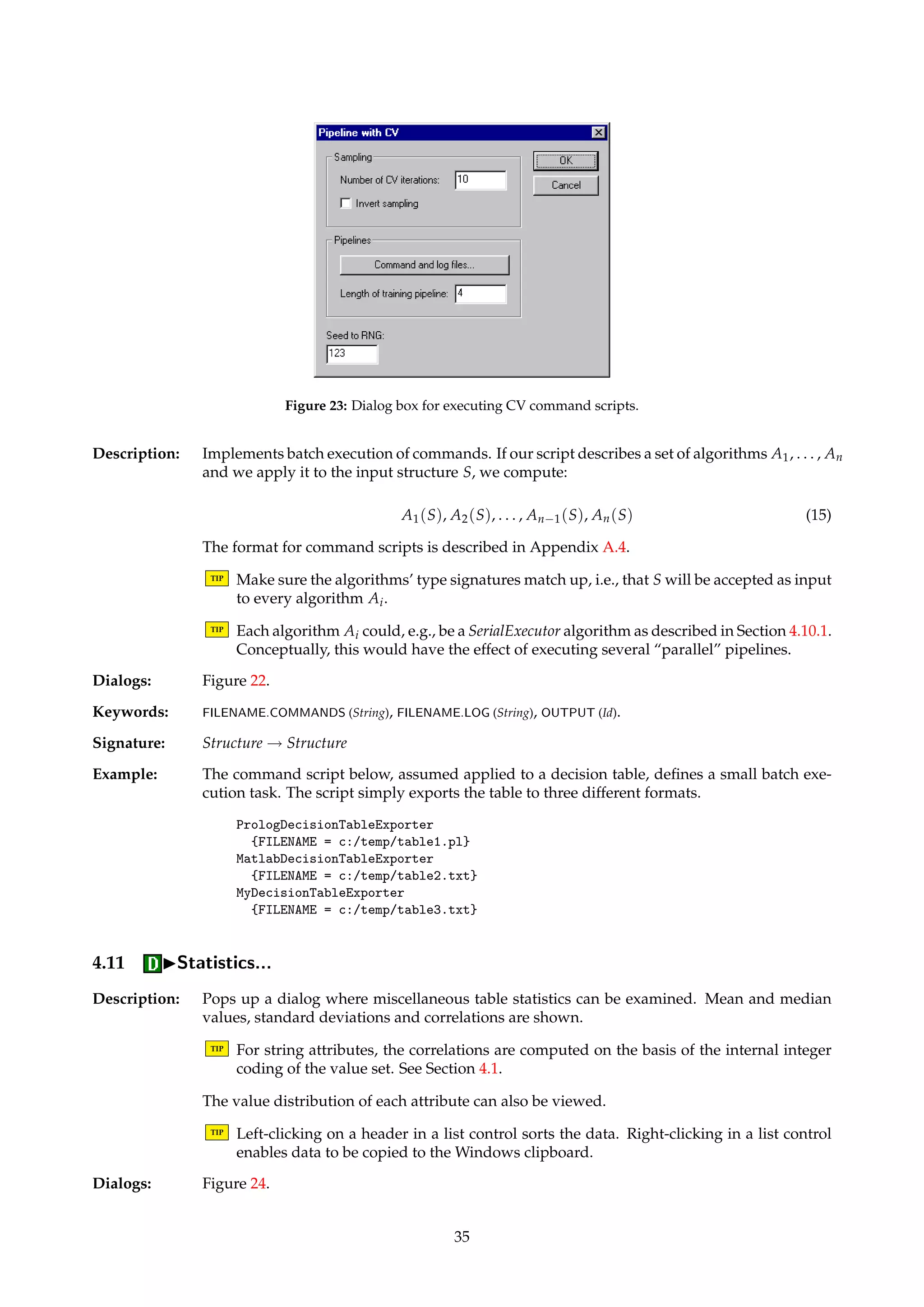 3. Feed the test table into the test pipeline, as described in Section 4.10.1. The test pipeline 
is assumed to produce a batch classification structure along the way, typically by an al-gorithm 
from Section 4.8. The set of rules produced by the training pipeline is implicitly 
passed to that algorithm in the test pipeline. 
4. Collect statistics from the batch classification structure produced by the test pipeline, 
and dump these to a log file. 
5. Repeat the steps above k times in all, at each iteration systematically varying the sam-pling 
in step 1. 
6. Compute summary statistics, and dump these to a log file. 
With standard CV sampling, each object in the input decision table is guaranteed to be in the 
training table k − 1 times and in the test table once. With inverted sampling, what would 
usually be the training table for an iteration becomes the test table, and vice versa. With 
inverted sampling, each object is thus guaranteed to be in the training table once and in the 
test table k − 1 times. 
TIP All occurrences of the string ‘#ITERATION#’ in a parameter set are substituted by the 
index of the current CV iteration. 
TIP It is possible to use this algorithm for classifiers that don’t produce if-then rules, too. For 
such classifiers, simply produce a dummy rule set in the training pipeline. 
Dialogs: Figure 23, Figure 22. 
Keywords: FILENAME.COMMANDS (String), FILENAME.LOG (String), OUTPUT (Id), NUMBER (Integer), INVERT (Boolean), 
LENGTH (Integer), SEED (Integer). 
Signature: DecisionTable ! Structure 
Example: The CV command script below specifies the following procedure to the performed k times: 
First, sample a training table and a testing table for the current iteration. (This is done implic-itly.) 
A model is then built by discretizing the table before computing reducts and rules. To 
test the model, we discretize the test table, using the same cuts that were used to discretize 
the training table. The objects in the discretized test table are then classified, implicitly using 
the rules generated during training. 
RSESOrthogonalScaler 
{MODE = Save; FILENAME = c:/temp/cuts.txt} 
RSESExhaustiveReducer 
{DISCERNIBILITY = Object} 
RuleGenerator 
{} 
RSESOrthogonalFileScaler 
{MODE = Load; FILENAME = c:/temp/cuts.txt} 
BatchClassifier 
{CLASSIFIER = StandardVoter} 
The length of the training pipeline is 3, which has to be specified. After all k iterations are 
done, the log file contains the summarized performance statistics. 
If we in the script above want to, e.g., store the cuts for each iteration, then all occurrences of 
‘cuts.txt’ in the script could be replaced with ‘cuts#ITERATION#.txt’. In the case of k = 3, 
this would produce files named ‘cuts0.txt’, ‘cuts1.txt’ and ‘cuts2.txt’. 
4.10.3 IExecuteIBatch script... 
Name: ParallelExecutor 
34 
 