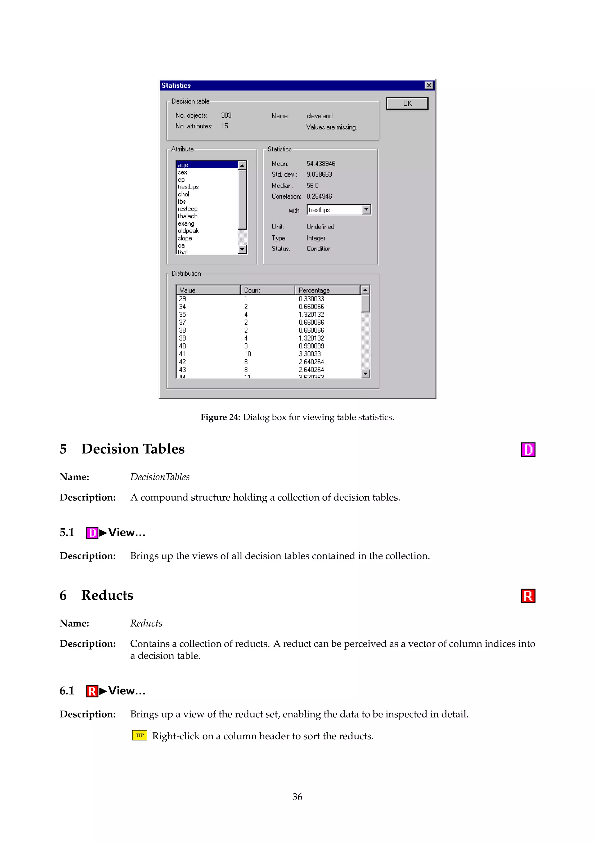 Figure 23: Dialog box for executing CV command scripts. 
Description: Implements batch execution of commands. If our script describes a set of algorithms A1, . . . , An 
and we apply it to the input structure S, we compute: 
A1(S), A2(S), . . . , An−1(S), An(S) (15) 
The format for command scripts is described in Appendix A.4. 
TIP Make sure the algorithms’ type signatures match up, i.e., that S will be accepted as input 
to every algorithm Ai. 
TIP Each algorithm Ai could, e.g., be a SerialExecutor algorithm as described in Section 4.10.1. 
Conceptually, this would have the effect of executing several “parallel” pipelines. 
Dialogs: Figure 22. 
Keywords: FILENAME.COMMANDS (String), FILENAME.LOG (String), OUTPUT (Id). 
Signature: Structure ! Structure 
Example: The command script below, assumed applied to a decision table, defines a small batch exe-cution 
task. The script simply exports the table to three different formats. 
PrologDecisionTableExporter 
{FILENAME = c:/temp/table1.pl} 
MatlabDecisionTableExporter 
{FILENAME = c:/temp/table2.txt} 
MyDecisionTableExporter 
{FILENAME = c:/temp/table3.txt} 
4.11 IStatistics... 
Description: Pops up a dialog where miscellaneous table statistics can be examined. Mean and median 
values, standard deviations and correlations are shown. 
TIP For string attributes, the correlations are computed on the basis of the internal integer 
coding of the value set. See Section 4.1. 
The value distribution of each attribute can also be viewed. 
TIP Left-clicking on a header in a list control sorts the data. Right-clicking in a list control 
enables data to be copied to the Windows clipboard. 
Dialogs: Figure 24. 
35 
 