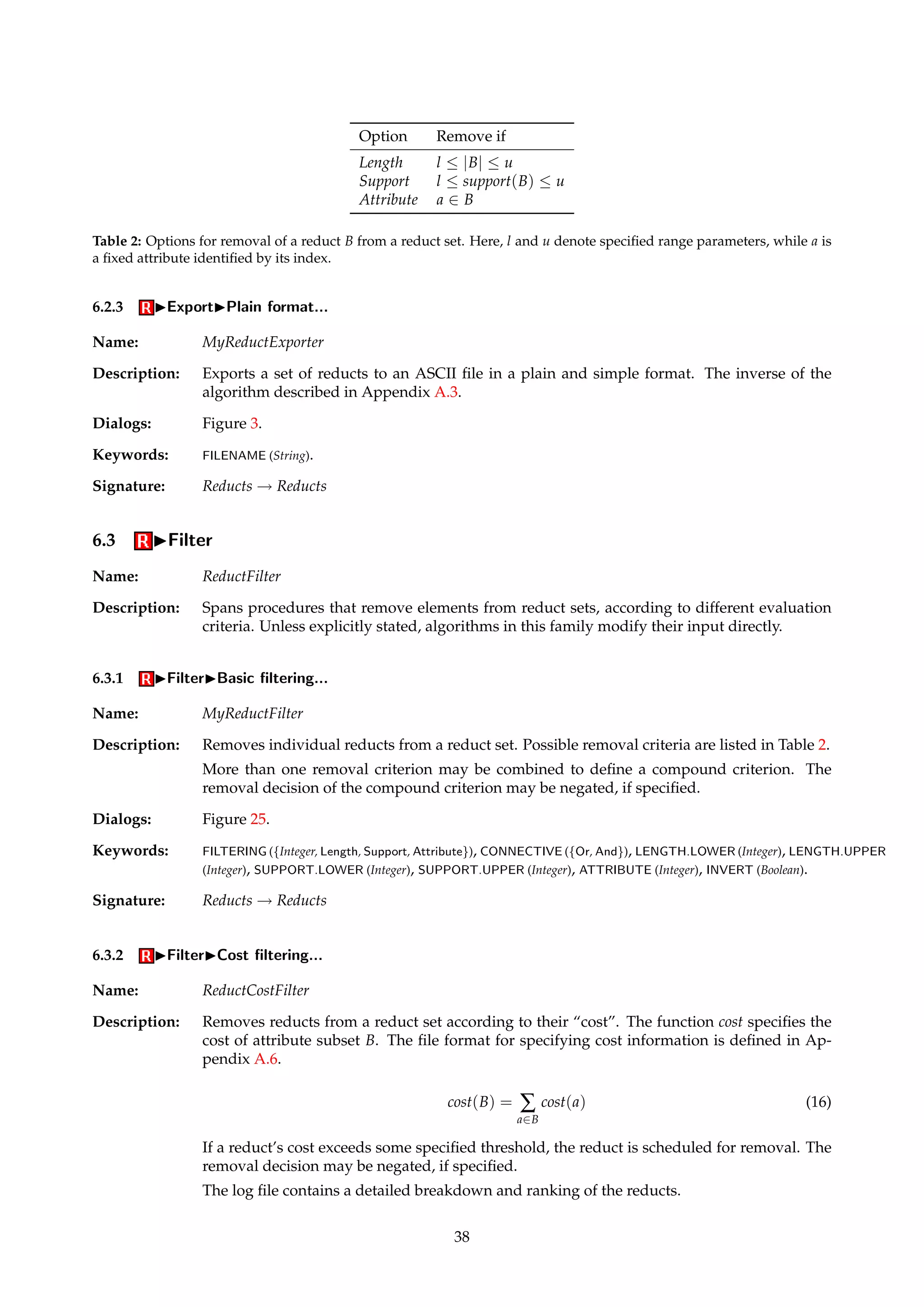6.2 IExport 
Name: ReductExporter 
Description: This family of algorithms comprises routines that export reduct sets to files in some format. 
The algorithms function as simple identity pass-through routines, where the exporting is a 
side-effect of applying the algorithm. 
6.2.1 IExportIXML format... 
Name: XMLReductExporter 
Description: Exports a set of reducts to XML format. 
TIP XML greatly increases interoperability with other programs, and you can transform the 
XML into other formats using the XSLT language. Many current browsers also support 
viewing of XML documents. 
Dialogs: Figure 3. 
Keywords: FILENAME (String). 
Signature: Reducts ! Reducts 
Example: The reduct set {{boats, planes, trains}, {cars, trains}} might be represented as the following 
XML fragment: 
reducts name=example 
reduct support=1 type=Full modulo=false 
attribute name=boats/ 
attribute name=planes/ 
attribute name=trains/ 
/reduct 
reduct support=1 type=Full modulo=false 
attribute name=cars/ 
attribute name=trains/ 
/reduct 
/reducts 
6.2.2 IExportIProlog format... 
Name: PrologReductExporter 
Description: Exports a set of reducts as a set of Prolog facts. The reducts are named “rn”, where n is the 
index of the reduct in the reduct set. Index counts start at 1. 
Dialogs: Figure 3. 
Keywords: FILENAME (String). 
Signature: Reducts ! Reducts 
Example: The reduct set {{boats, planes, trains}, {cars, trains}} would be exported as the following set 
of facts: 
reduct(r1, boats). 
reduct(r1, planes). 
reduct(r1, trains). 
reduct(r2, cars). 
reduct(r2, trains). 
37 
 