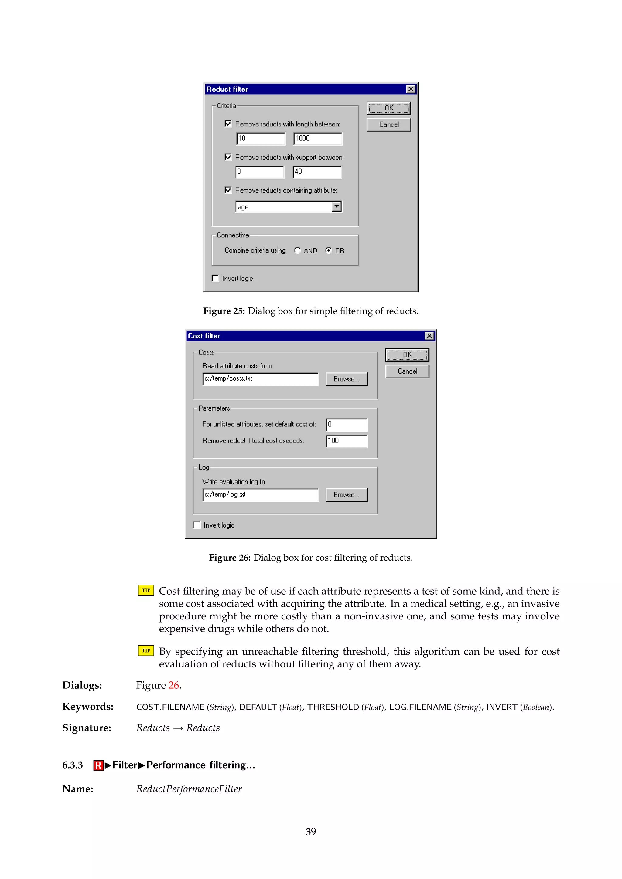 Option Remove if 
Length l  |B|  u 
Support l  support(B)  u 
Attribute a 2 B 
Table 2: Options for removal of a reduct B from a reduct set. Here, l and u denote specified range parameters, while a is 
a fixed attribute identified by its index. 
6.2.3 IExportIPlain format... 
Name: MyReductExporter 
Description: Exports a set of reducts to an ASCII file in a plain and simple format. The inverse of the 
algorithm described in Appendix A.3. 
Dialogs: Figure 3. 
Keywords: FILENAME (String). 
Signature: Reducts ! Reducts 
6.3 IFilter 
Name: ReductFilter 
Description: Spans procedures that remove elements from reduct sets, according to different evaluation 
criteria. Unless explicitly stated, algorithms in this family modify their input directly. 
6.3.1 IFilterIBasic filtering... 
Name: MyReductFilter 
Description: Removes individual reducts from a reduct set. Possible removal criteria are listed in Table 2. 
More than one removal criterion may be combined to define a compound criterion. The 
removal decision of the compound criterion may be negated, if specified. 
Dialogs: Figure 25. 
Keywords: FILTERING ({Integer, Length, Support, Attribute}), CONNECTIVE ({Or, And}), LENGTH.LOWER (Integer), LENGTH.UPPER 
(Integer), SUPPORT.LOWER (Integer), SUPPORT.UPPER (Integer), ATTRIBUTE (Integer), INVERT (Boolean). 
Signature: Reducts ! Reducts 
6.3.2 IFilterICost filtering... 
Name: ReductCostFilter 
Description: Removes reducts from a reduct set according to their “cost”. The function cost specifies the 
cost of attribute subset B. The file format for specifying cost information is defined in Ap-pendix 
A.6. 
cost(B) = å 
a2B 
cost(a) (16) 
If a reduct’s cost exceeds some specified threshold, the reduct is scheduled for removal. The 
removal decision may be negated, if specified. 
The log file contains a detailed breakdown and ranking of the reducts. 
38 
 