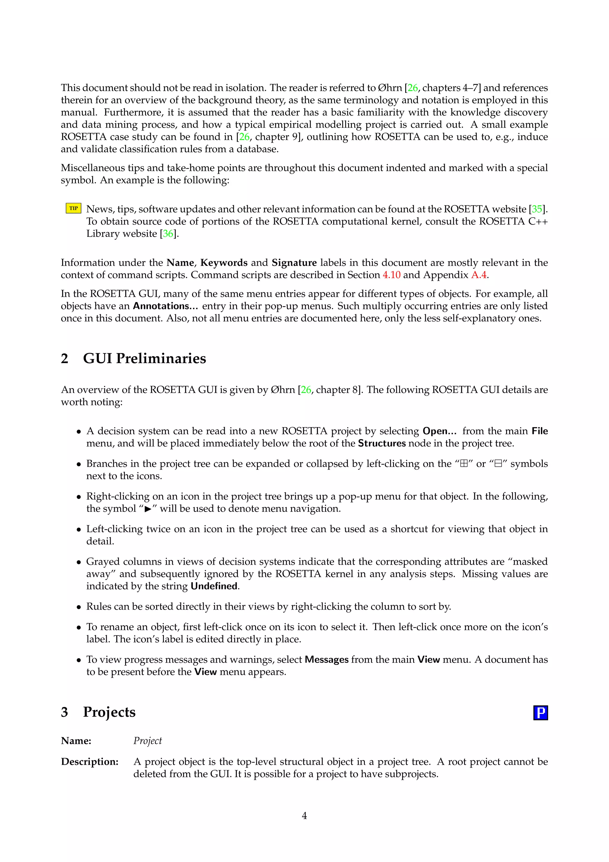 This document should not be read in isolation. The reader is referred to Øhrn [26, chapters 4–7] and references 
therein for an overview of the background theory, as the same terminology and notation is employed in this 
manual. Furthermore, it is assumed that the reader has a basic familiarity with the knowledge discovery 
and data mining process, and how a typical empirical modelling project is carried out. A small example 
ROSETTA case study can be found in [26, chapter 9], outlining how ROSETTA can be used to, e.g., induce 
and validate classification rules from a database. 
Miscellaneous tips and take-home points are throughout this document indented and marked with a special 
symbol. An example is the following: 
TIP News, tips, software updates and other relevant information can be found at the ROSETTA website [35]. 
To obtain source code of portions of the ROSETTA computational kernel, consult the ROSETTA C++ 
Library website [36]. 
Information under the Name, Keywords and Signature labels in this document are mostly relevant in the 
context of command scripts. Command scripts are described in Section 4.10 and Appendix A.4. 
In the ROSETTA GUI, many of the same menu entries appear for different types of objects. For example, all 
objects have an Annotations... entry in their pop-up menus. Such multiply occurring entries are only listed 
once in this document. Also, not all menu entries are documented here, only the less self-explanatory ones. 
2 GUI Preliminaries 
An overview of the ROSETTA GUI is given by Øhrn [26, chapter 8]. The following ROSETTA GUI details are 
worth noting: 
• A decision system can be read into a new ROSETTA project by selecting Open... from the main File 
menu, and will be placed immediately below the root of the Structures node in the project tree. 
• Branches in the project tree can be expanded or collapsed by left-clicking on the “” or “ 