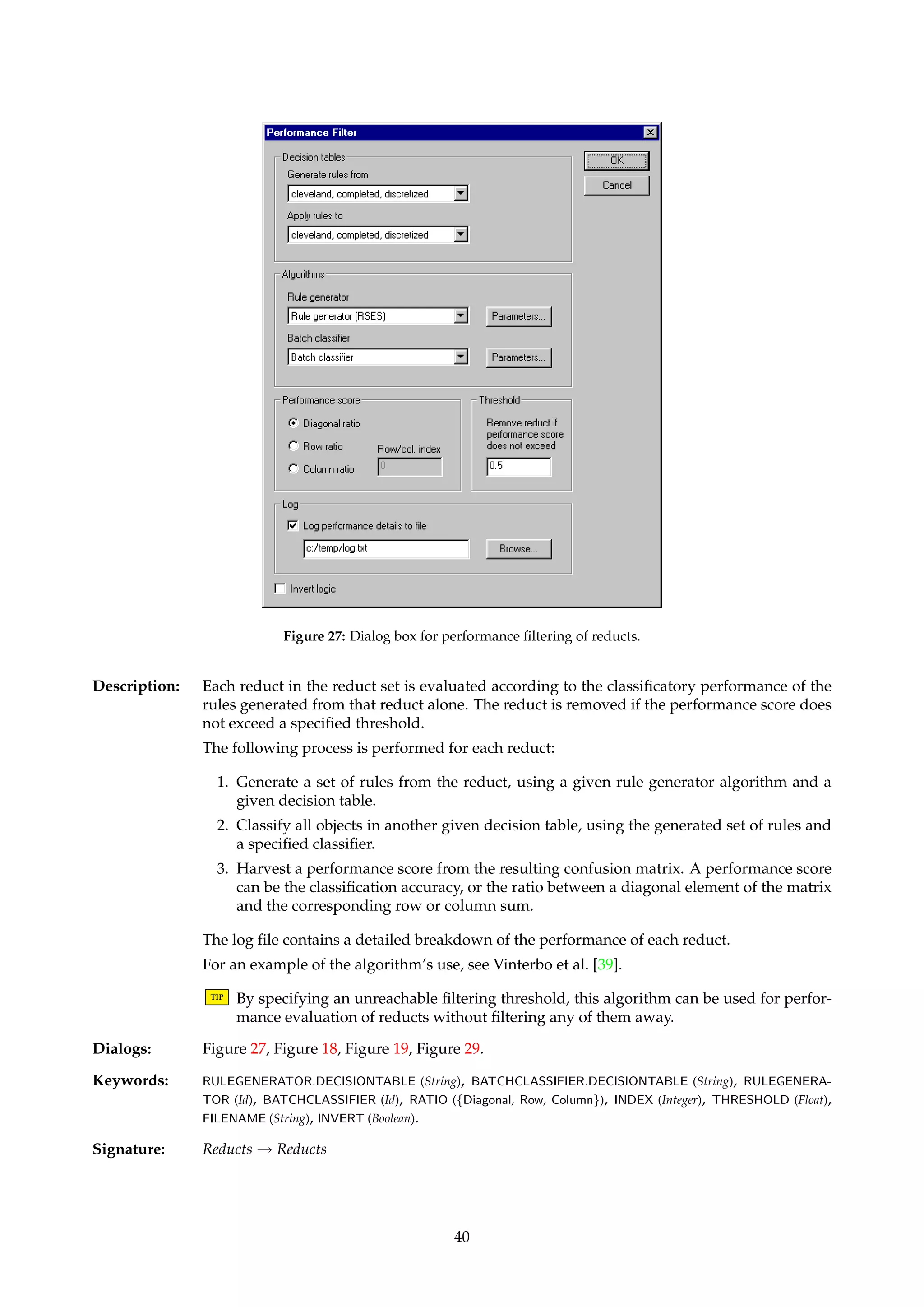 Figure 25: Dialog box for simple filtering of reducts. 
Figure 26: Dialog box for cost filtering of reducts. 
TIP Cost filtering may be of use if each attribute represents a test of some kind, and there is 
some cost associated with acquiring the attribute. In a medical setting, e.g., an invasive 
procedure might be more costly than a non-invasive one, and some tests may involve 
expensive drugs while others do not. 
TIP By specifying an unreachable filtering threshold, this algorithm can be used for cost 
evaluation of reducts without filtering any of them away. 
Dialogs: Figure 26. 
Keywords: COST.FILENAME (String), DEFAULT (Float), THRESHOLD (Float), LOG.FILENAME (String), INVERT (Boolean). 
Signature: Reducts ! Reducts 
6.3.3 IFilterIPerformance filtering... 
Name: ReductPerformanceFilter 
39 
 