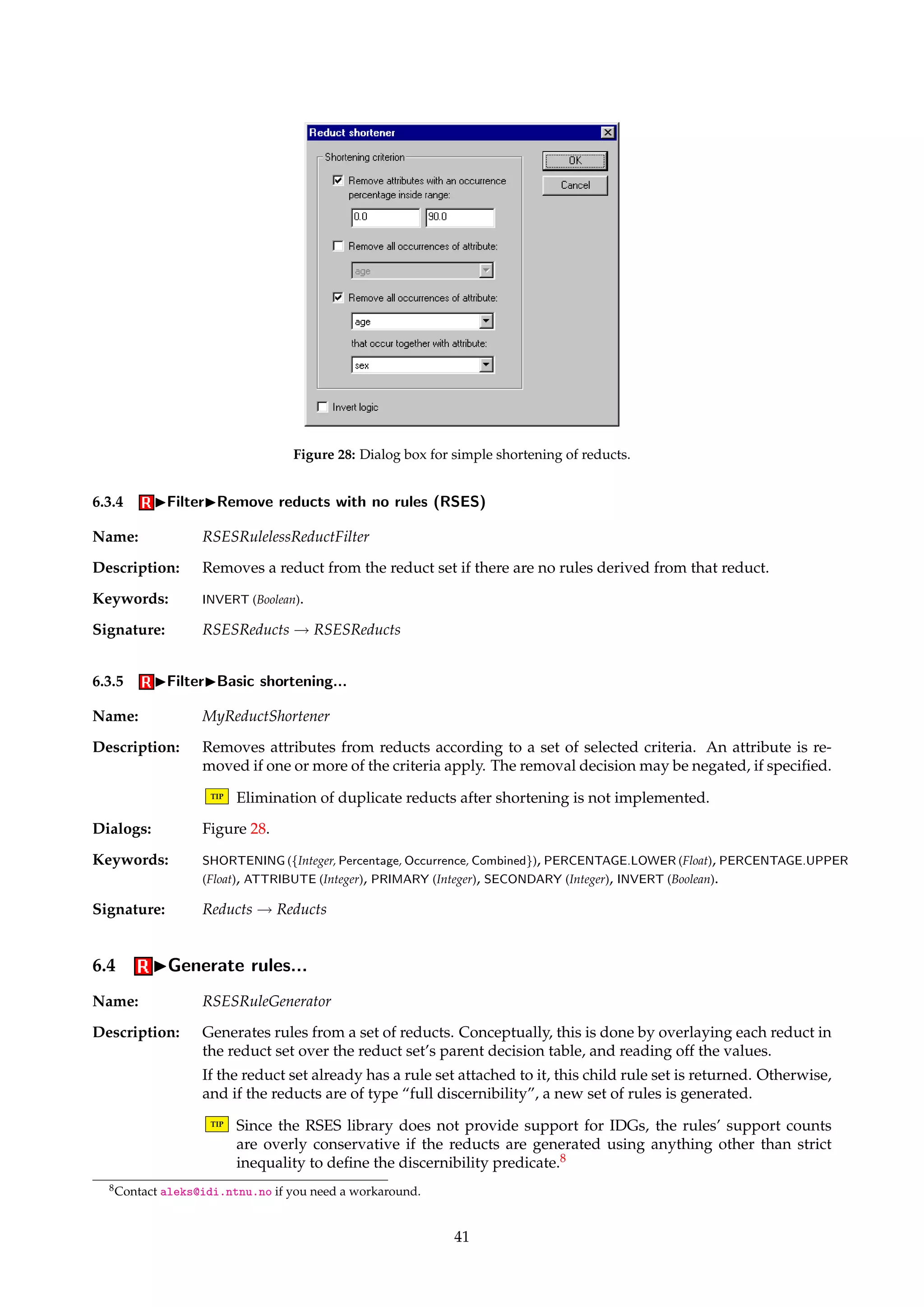 Figure 27: Dialog box for performance filtering of reducts. 
Description: Each reduct in the reduct set is evaluated according to the classificatory performance of the 
rules generated from that reduct alone. The reduct is removed if the performance score does 
not exceed a specified threshold. 
The following process is performed for each reduct: 
1. Generate a set of rules from the reduct, using a given rule generator algorithm and a 
given decision table. 
2. Classify all objects in another given decision table, using the generated set of rules and 
a specified classifier. 
3. Harvest a performance score from the resulting confusion matrix. A performance score 
can be the classification accuracy, or the ratio between a diagonal element of the matrix 
and the corresponding row or column sum. 
The log file contains a detailed breakdown of the performance of each reduct. 
For an example of the algorithm’s use, see Vinterbo et al. [39]. 
TIP By specifying an unreachable filtering threshold, this algorithm can be used for perfor-mance 
evaluation of reducts without filtering any of them away. 
Dialogs: Figure 27, Figure 18, Figure 19, Figure 29. 
Keywords: RULEGENERATOR.DECISIONTABLE (String), BATCHCLASSIFIER.DECISIONTABLE (String), RULEGENERA-TOR 
(Id), BATCHCLASSIFIER (Id), RATIO ({Diagonal, Row, Column}), INDEX (Integer), THRESHOLD (Float), 
FILENAME (String), INVERT (Boolean). 
Signature: Reducts ! Reducts 
40 
 