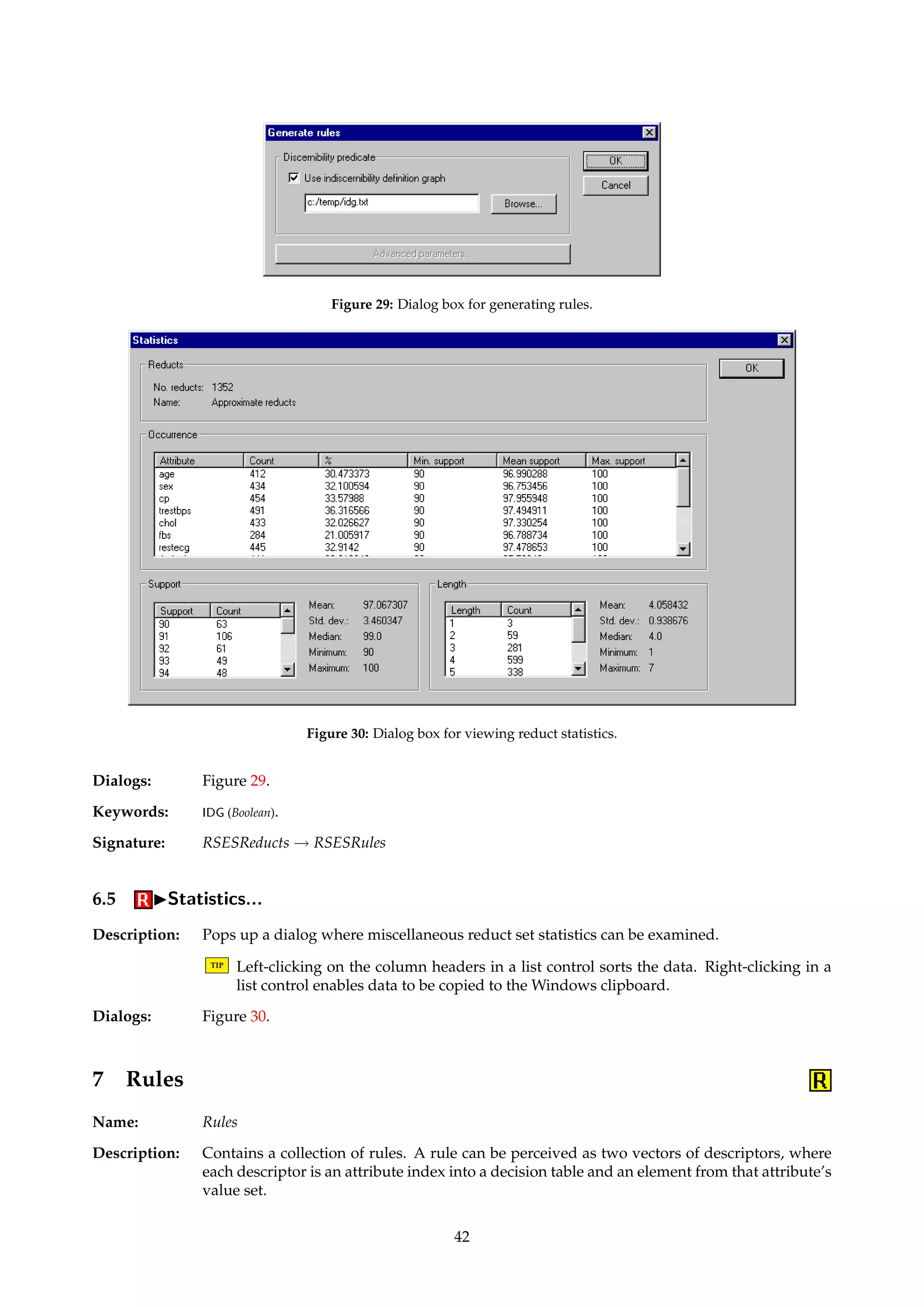 Figure 28: Dialog box for simple shortening of reducts. 
6.3.4 IFilterIRemove reducts with no rules (RSES) 
Name: RSESRulelessReductFilter 
Description: Removes a reduct from the reduct set if there are no rules derived from that reduct. 
Keywords: INVERT (Boolean). 
Signature: RSESReducts ! RSESReducts 
6.3.5 IFilterIBasic shortening... 
Name: MyReductShortener 
Description: Removes attributes from reducts according to a set of selected criteria. An attribute is re-moved 
if one or more of the criteria apply. The removal decision may be negated, if specified. 
TIP Elimination of duplicate reducts after shortening is not implemented. 
Dialogs: Figure 28. 
Keywords: SHORTENING ({Integer, Percentage, Occurrence, Combined}), PERCENTAGE.LOWER (Float), PERCENTAGE.UPPER 
(Float), ATTRIBUTE (Integer), PRIMARY (Integer), SECONDARY (Integer), INVERT (Boolean). 
Signature: Reducts ! Reducts 
6.4 IGenerate rules... 
Name: RSESRuleGenerator 
Description: Generates rules from a set of reducts. Conceptually, this is done by overlaying each reduct in 
the reduct set over the reduct set’s parent decision table, and reading off the values. 
If the reduct set already has a rule set attached to it, this child rule set is returned. Otherwise, 
and if the reducts are of type “full discernibility”, a new set of rules is generated. 
TIP Since the RSES library does not provide support for IDGs, the rules’ support counts 
are overly conservative if the reducts are generated using anything other than strict 
inequality to define the discernibility predicate.8 
8Contact aleks@idi.ntnu.no if you need a workaround. 
41 
 