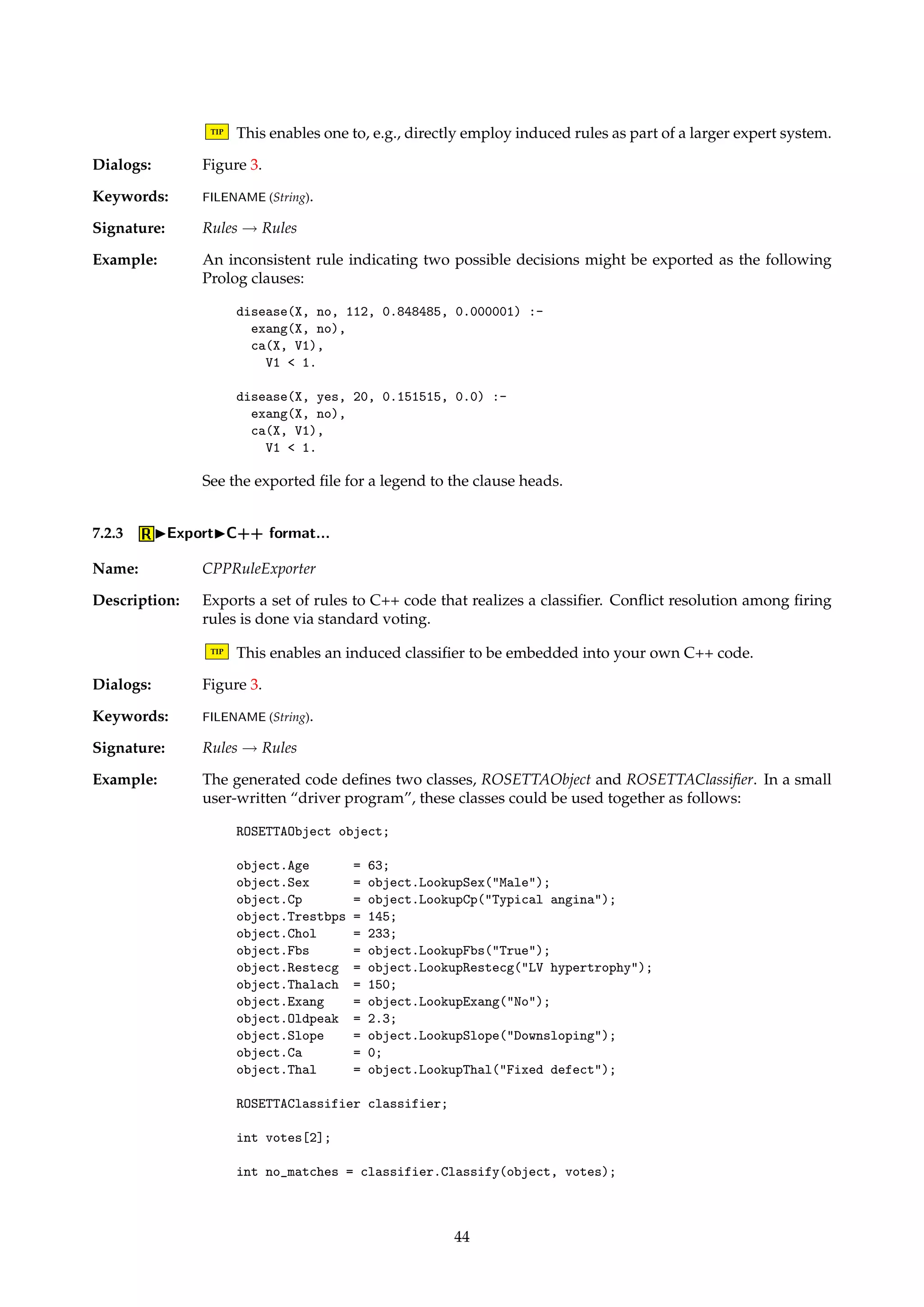 7.1 IView... 
Description: Brings up a view of the rule set, enabling the data to be inspected in detail. 
TIP Right-click on a column header to sort the rules. 
7.2 IExport 
Name: RuleExporter 
Description: This family of algorithms comprises routines that export rule sets to files in some format. 
The algorithms function as simple identity pass-through routines, where the exporting is a 
side-effect of applying the algorithm. 
7.2.1 IExportIXML format... 
Name: XMLRuleExporter 
Description: Exports a set of rules to XML format. 
TIP XML greatly increases interoperability with other programs, and you can transform the 
XML into other formats using the XSLT language. Many current browsers also support 
viewing of XML documents. 
Dialogs: Figure 3. 
Keywords: FILENAME (String). 
Signature: Rules ! Rules 
Example: The following XML fragment represents an example decision rule: 
rule 
if support=5 coverage=0.208333 
and 
descriptor attribute=Icon value=Y/ 
descriptor attribute=Word value=[1, 4)/ 
/and 
/if 
then 
or 
decision support=1 accuracy=0.2 coverage=0.0909091 
descriptor attribute=Type value=C/ 
/decision 
decision support=4 accuracy=0.8 coverage=0.307692 
descriptor attribute=Type value=U/ 
/decision 
/or 
/then 
/rule 
7.2.2 IExportIProlog format... 
Name: PrologRuleExporter 
Description: Exports a set of rules to an ASCII file as a set of Prolog clauses. The head of each exported 
clause contains various numerical information associated with the rule. An inconsistent rule 
is split into several individually consistent rules. Intervals are exported using a numerical 
syntax. 
43 
 