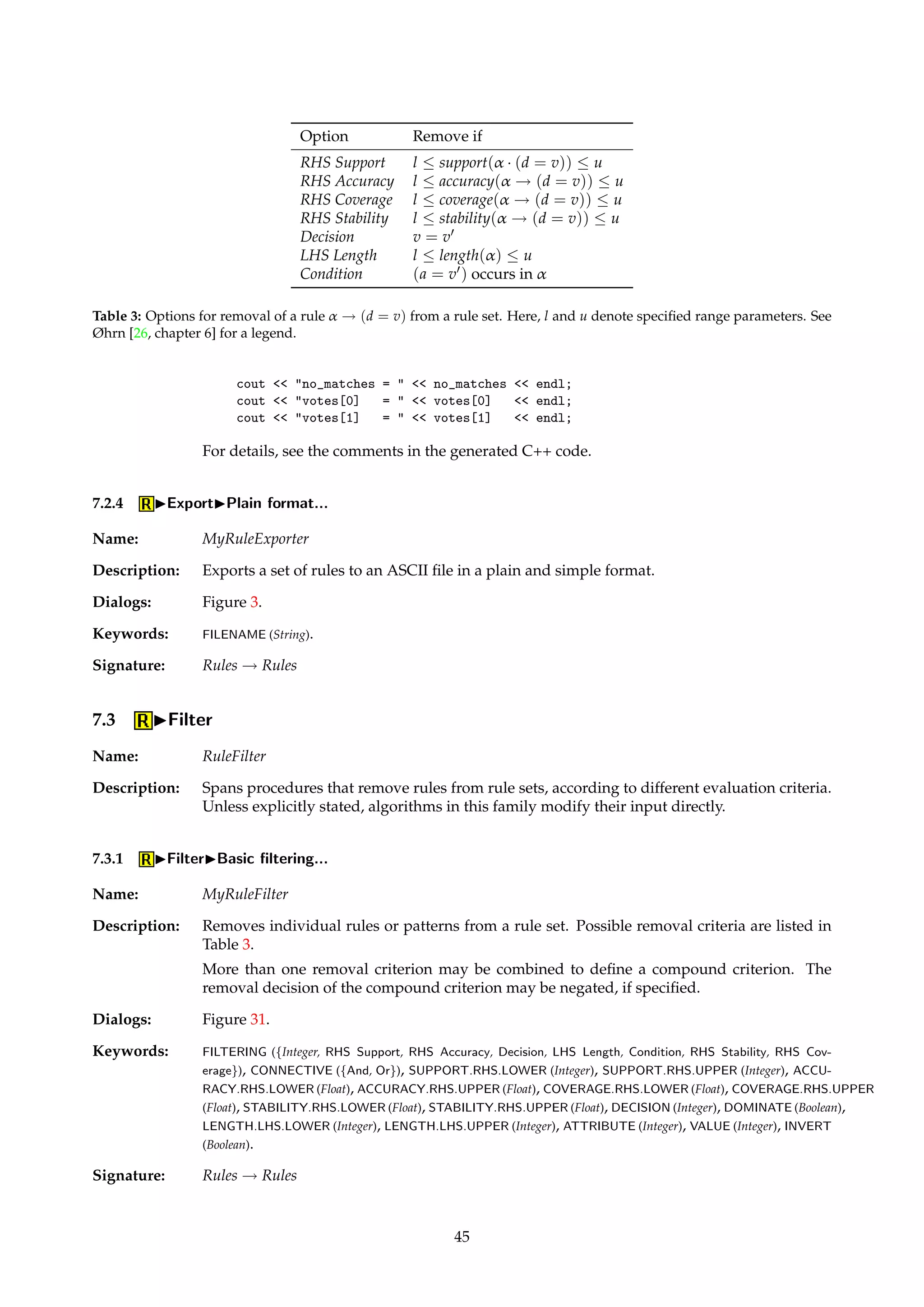 TIP This enables one to, e.g., directly employ induced rules as part of a larger expert system. 
Dialogs: Figure 3. 
Keywords: FILENAME (String). 
Signature: Rules ! Rules 
Example: An inconsistent rule indicating two possible decisions might be exported as the following 
Prolog clauses: 
disease(X, no, 112, 0.848485, 0.000001) :- 
exang(X, no), 
ca(X, V1), 
V1  1. 
disease(X, yes, 20, 0.151515, 0.0) :- 
exang(X, no), 
ca(X, V1), 
V1  1. 
See the exported file for a legend to the clause heads. 
7.2.3 IExportIC++ format... 
Name: CPPRuleExporter 
Description: Exports a set of rules to C++ code that realizes a classifier. Conflict resolution among firing 
rules is done via standard voting. 
TIP This enables an induced classifier to be embedded into your own C++ code. 
Dialogs: Figure 3. 
Keywords: FILENAME (String). 
Signature: Rules ! Rules 
Example: The generated code defines two classes, ROSETTAObject and ROSETTAClassifier. In a small 
user-written “driver program”, these classes could be used together as follows: 
ROSETTAObject object; 
object.Age = 63; 
object.Sex = object.LookupSex(Male); 
object.Cp = object.LookupCp(Typical angina); 
object.Trestbps = 145; 
object.Chol = 233; 
object.Fbs = object.LookupFbs(True); 
object.Restecg = object.LookupRestecg(LV hypertrophy); 
object.Thalach = 150; 
object.Exang = object.LookupExang(No); 
object.Oldpeak = 2.3; 
object.Slope = object.LookupSlope(Downsloping); 
object.Ca = 0; 
object.Thal = object.LookupThal(Fixed defect); 
ROSETTAClassifier classifier; 
int votes[2]; 
int no_matches = classifier.Classify(object, votes); 
44 
 