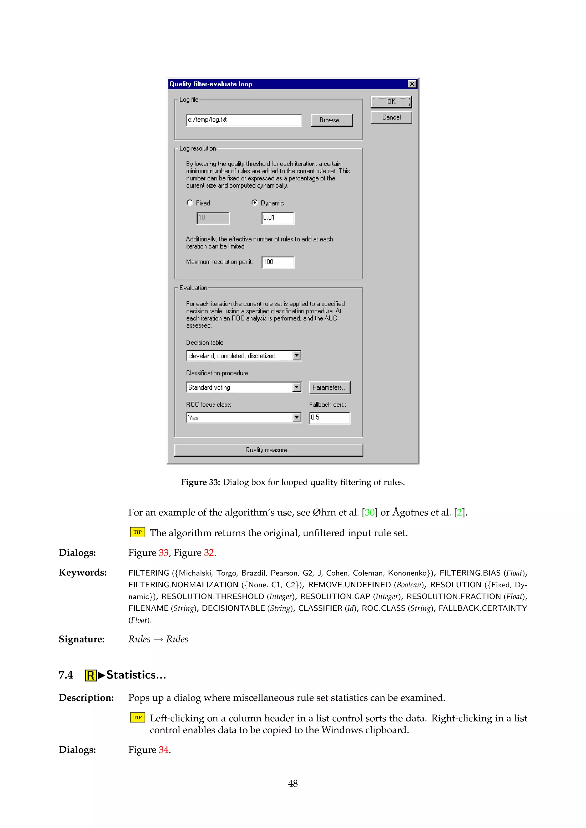 Figure 32: Dialog box for quality filtering of rules. 
7.3.2 IFilterIQuality filtering... 
Name: QualityRuleFilter 
Description: Filters away rules according to various measures of rule quality. For definitions of the imple-mented 
quality measures, see Bruha [10] or A° gotnes [1]. 
Dialogs: Figure 32. 
Keywords: FILTERING ({Michalski, Torgo, Brazdil, Pearson, G2, J, Cohen, Coleman, Kononenko}), FILTERING.BIAS (Float), 
FILTERING.NORMALIZATION ({None, C1, C2}), UPPER.THRESHOLD (Float), LOWER.THRESHOLD (Float), 
REMOVE.UNDEFINED (Boolean), INVERT (Boolean). 
Signature: Rules ! Rules 
7.3.3 IFilterIQuality filtering loop... 
Name: QualityRuleFilterLoop 
Description: Couples the filtering scheme from Section 7.3.2 together with ROC analysis. Enables the clas-sificatory 
performance of a set of rules to be monitored as a function of the quality threshold. 
The following process is performed: 
1. Given a quality measure, compute the quality of each rule in the rule set. Dump the 
qualities to a log file. 
2. Let R = ; and t = 1. 
3. Lower t so that a certain minimum number of new rules have qualities above t. Add 
these rules to R. 
4. Use R to classify the objects in a given decision table, and note the resulting area under 
the ROC curve. 
5. Dump t, |R|, and various ROC performance information to a log file. 
6. If R contains all rules, exit. Otherwise, goto step 3. 
47 
 