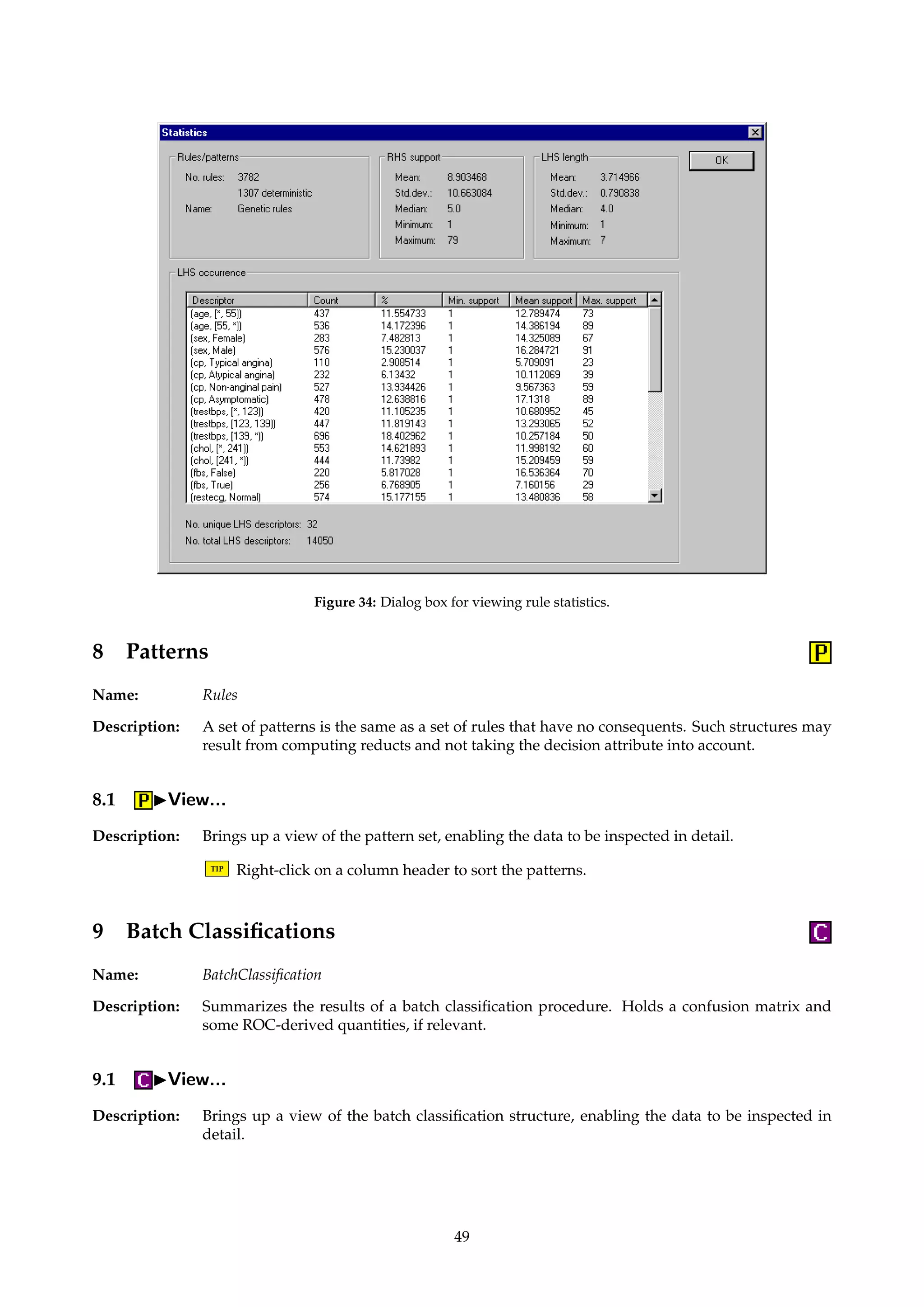 Figure 33: Dialog box for looped quality filtering of rules. 
For an example of the algorithm’s use, see Øhrn et al. [30] or A° gotnes et al. [2]. 
TIP The algorithm returns the original, unfiltered input rule set. 
Dialogs: Figure 33, Figure 32. 
Keywords: FILTERING ({Michalski, Torgo, Brazdil, Pearson, G2, J, Cohen, Coleman, Kononenko}), FILTERING.BIAS (Float), 
FILTERING.NORMALIZATION ({None, C1, C2}), REMOVE.UNDEFINED (Boolean), RESOLUTION ({Fixed, Dy-namic}), 
RESOLUTION.THRESHOLD (Integer), RESOLUTION.GAP (Integer), RESOLUTION.FRACTION (Float), 
FILENAME (String), DECISIONTABLE (String), CLASSIFIER (Id), ROC.CLASS (String), FALLBACK.CERTAINTY 
(Float). 
Signature: Rules ! Rules 
7.4 IStatistics... 
Description: Pops up a dialog where miscellaneous rule set statistics can be examined. 
TIP Left-clicking on a column header in a list control sorts the data. Right-clicking in a list 
control enables data to be copied to the Windows clipboard. 
Dialogs: Figure 34. 
48 
 