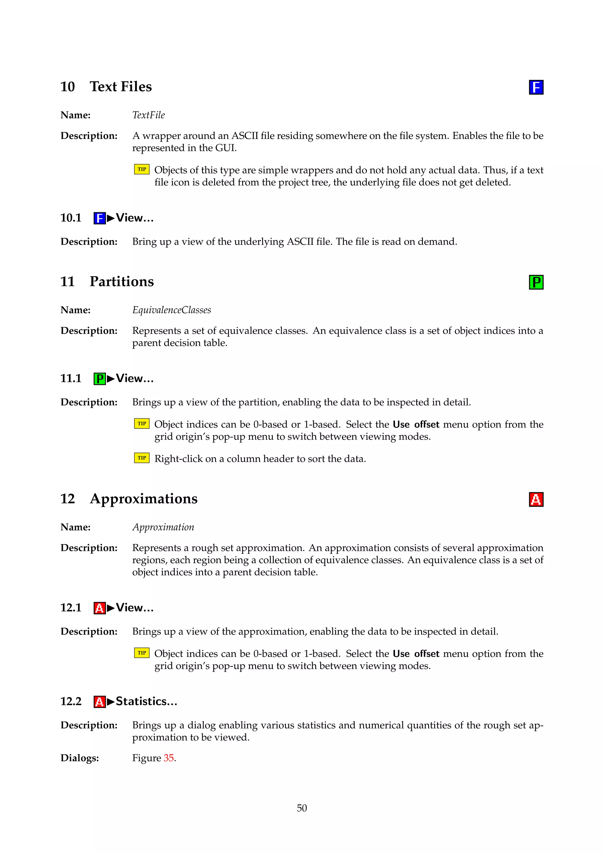 Figure 34: Dialog box for viewing rule statistics. 
8 Patterns 
Name: Rules 
Description: A set of patterns is the same as a set of rules that have no consequents. Such structures may 
result from computing reducts and not taking the decision attribute into account. 
8.1 IView... 
Description: Brings up a view of the pattern set, enabling the data to be inspected in detail. 
TIP Right-click on a column header to sort the patterns. 
9 Batch Classifications 
Name: BatchClassification 
Description: Summarizes the results of a batch classification procedure. Holds a confusion matrix and 
some ROC-derived quantities, if relevant. 
9.1 IView... 
Description: Brings up a view of the batch classification structure, enabling the data to be inspected in 
detail. 
49 
 