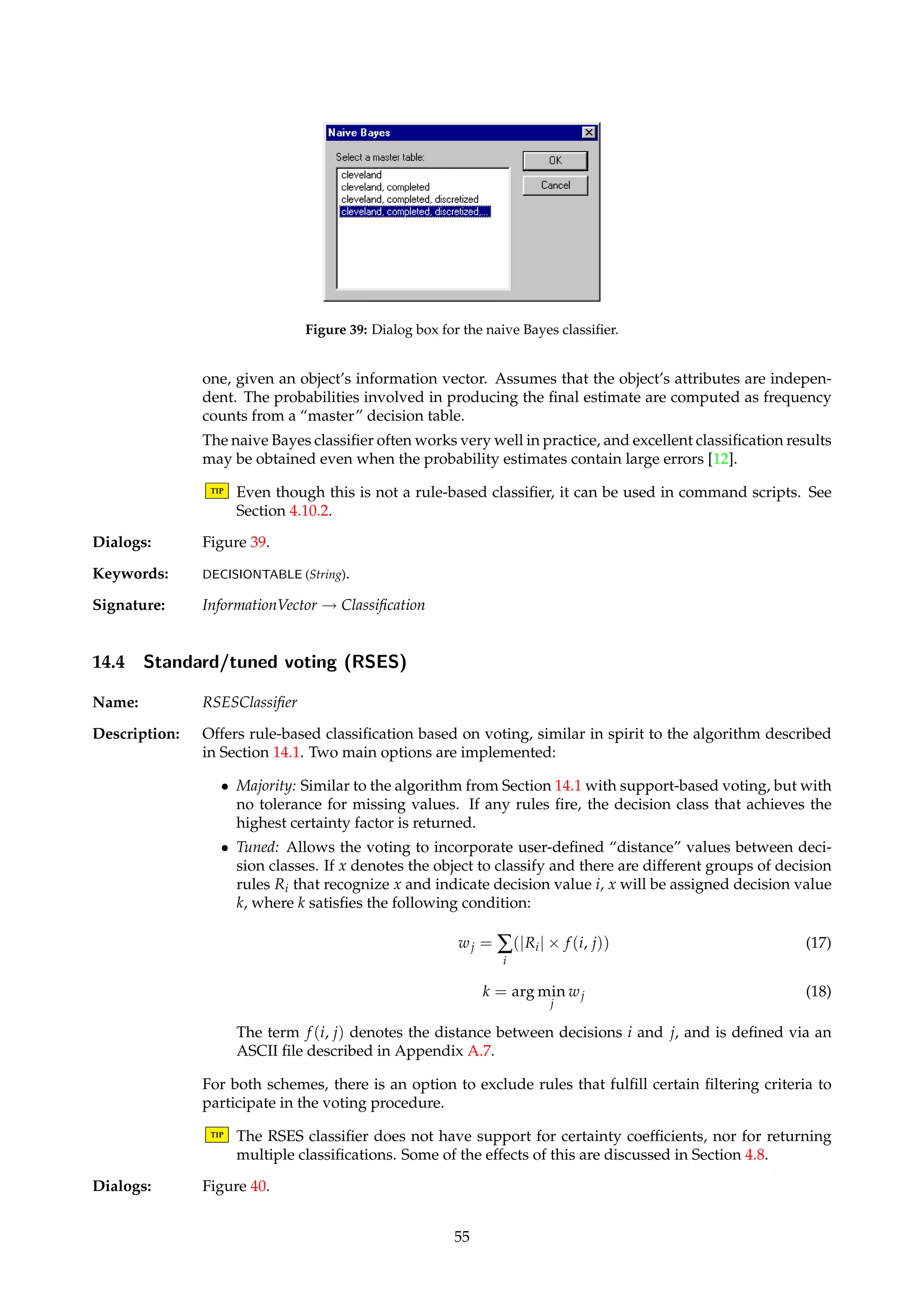 Figure 38: Dialog box for setting more voting parameters. 
Options Certainty factors 
Support Firing certainty(x, (d = 0)) 15/18 0.83333 
certainty(x, (d = 1)) 3/18 0.16667 
Support All certainty(x, (d = 0)) 15/29 0.51724 
certainty(x, (d = 1)) 3/29 0.10354 
Simple Firing certainty(x, (d = 0)) 3/5 0.6 
certainty(x, (d = 1)) 2/5 0.4 
Simple All certainty(x, (d = 0)) 3/8 0.375 
certainty(x, (d = 1)) 2/8 0.25 
Given the set of rules, the algorithm would thus suggest 0 to be the most likely decision value 
for object x. Whether this suggestion is followed is up to the calling batch classifier algorithm 
or the user to decide. 
14.2 Voting with object tracking 
Name: ObjectTrackingVoter 
Description: Implements voting via object tracking as described by Øhrn [26, pages 68-69], using a speci-fied 
rule set. 
Dialogs: Figure 37. 
Keywords: RULES (String), FRACTION (Float), IDG (Boolean), IDG.FILENAME (String). 
Signature: InformationVector ! RuleBasedClassification 
14.3 Naive Bayes 
Name: NaiveBayesClassifier 
Description: Implements the naive Bayes classifier, see, e.g., Ripley [34] or Øhrn [26, pages 84–85]. For 
each decision class, computes the conditional probability that that decision class is the correct 
54 
 