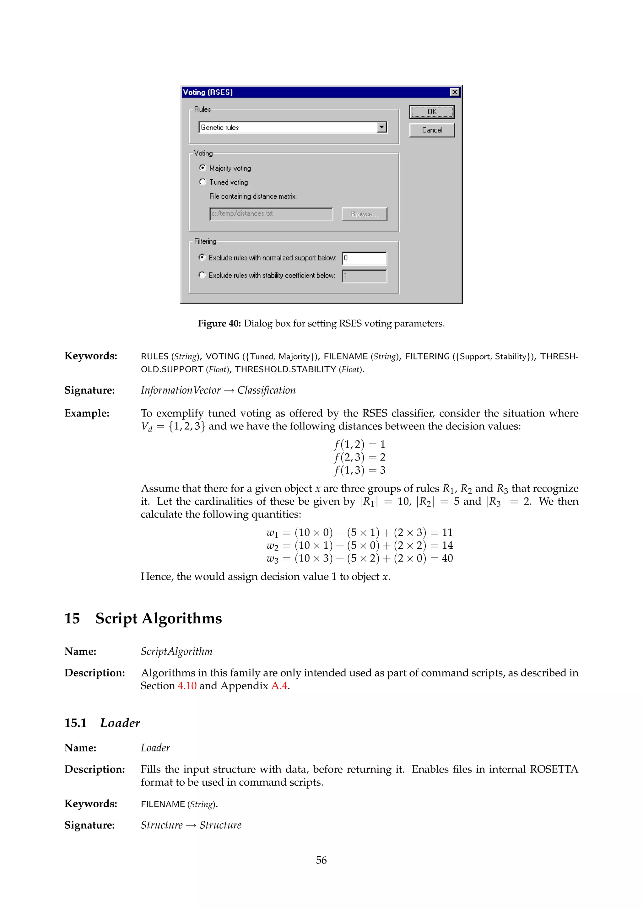 Figure 39: Dialog box for the naive Bayes classifier. 
one, given an object’s information vector. Assumes that the object’s attributes are indepen-dent. 
The probabilities involved in producing the final estimate are computed as frequency 
counts from a “master” decision table. 
The naive Bayes classifier often works very well in practice, and excellent classification results 
may be obtained even when the probability estimates contain large errors [12]. 
TIP Even though this is not a rule-based classifier, it can be used in command scripts. See 
Section 4.10.2. 
Dialogs: Figure 39. 
Keywords: DECISIONTABLE (String). 
Signature: InformationVector ! Classification 
14.4 Standard/tuned voting (RSES) 
Name: RSESClassifier 
Description: Offers rule-based classification based on voting, similar in spirit to the algorithm described 
in Section 14.1. Two main options are implemented: 
• Majority: Similar to the algorithm from Section 14.1 with support-based voting, but with 
no tolerance for missing values. If any rules fire, the decision class that achieves the 
highest certainty factor is returned. 
• Tuned: Allows the voting to incorporate user-defined “distance” values between deci-sion 
classes. If x denotes the object to classify and there are different groups of decision 
rules Ri that recognize x and indicate decision value i, x will be assigned decision value 
k, where k satisfies the following condition: 
wj =åi 
(|Ri| × f (i, j)) (17) 
k = argmin 
j 
wj (18) 
The term f (i, j) denotes the distance between decisions i and j, and is defined via an 
ASCII file described in Appendix A.7. 
For both schemes, there is an option to exclude rules that fulfill certain filtering criteria to 
participate in the voting procedure. 
TIP The RSES classifier does not have support for certainty coefficients, nor for returning 
multiple classifications. Some of the effects of this are discussed in Section 4.8. 
Dialogs: Figure 40. 
55 
 
