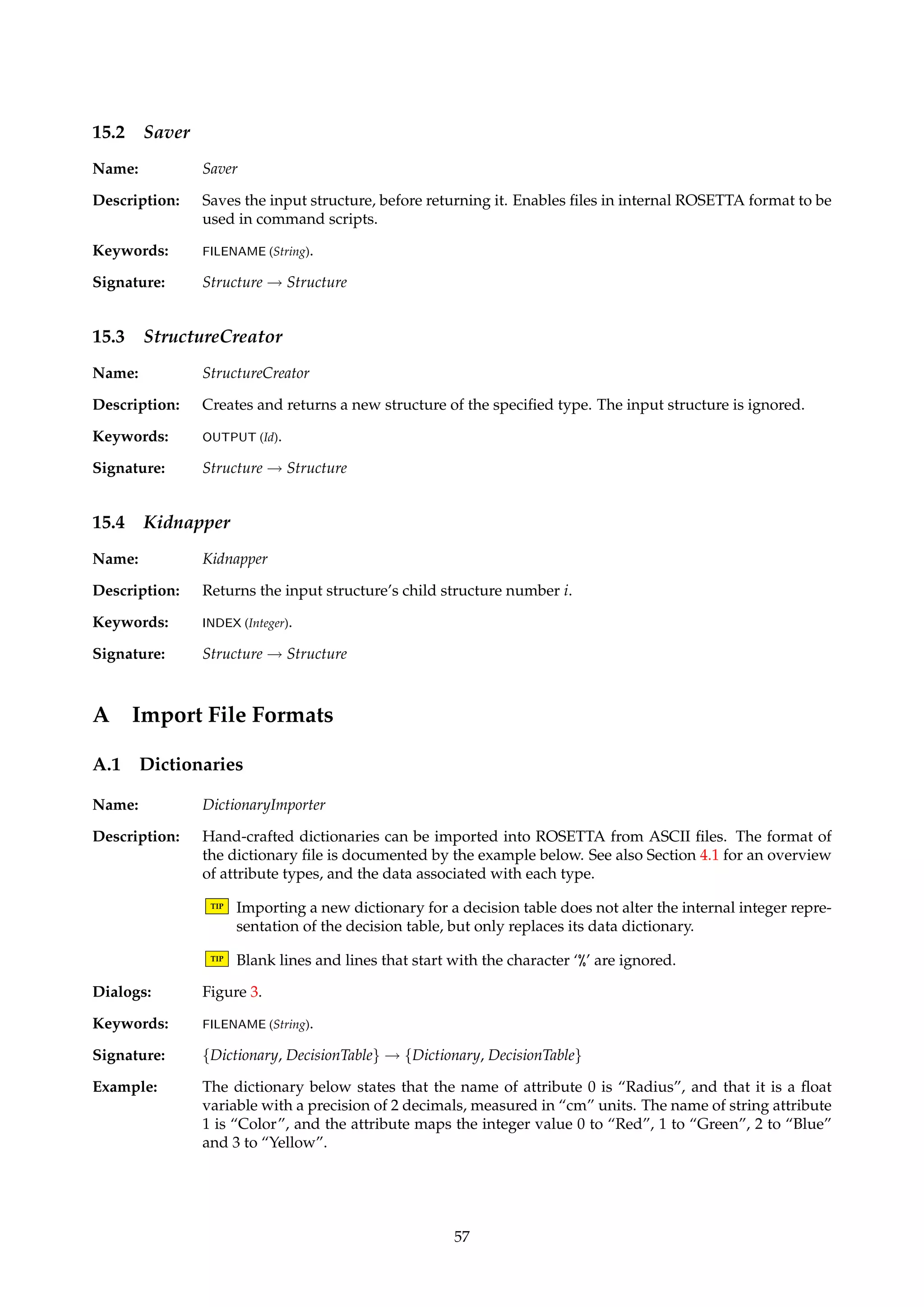Figure 40: Dialog box for setting RSES voting parameters. 
Keywords: RULES (String), VOTING ({Tuned, Majority}), FILENAME (String), FILTERING ({Support, Stability}), THRESH-OLD. 
SUPPORT (Float), THRESHOLD.STABILITY (Float). 
Signature: InformationVector ! Classification 
Example: To exemplify tuned voting as offered by the RSES classifier, consider the situation where 
Vd = {1, 2, 3} and we have the following distances between the decision values: 
f (1, 2) = 1 
f (2, 3) = 2 
f (1, 3) = 3 
Assume that there for a given object x are three groups of rules R1, R2 and R3 that recognize 
it. Let the cardinalities of these be given by |R1| = 10, |R2| = 5 and |R3| = 2. We then 
calculate the following quantities: 
w1 = (10 × 0) + (5 × 1) + (2 × 3) = 11 
w2 = (10 × 1) + (5 × 0) + (2 × 2) = 14 
w3 = (10 × 3) + (5 × 2) + (2 × 0) = 40 
Hence, the would assign decision value 1 to object x. 
15 Script Algorithms 
Name: ScriptAlgorithm 
Description: Algorithms in this family are only intended used as part of command scripts, as described in 
Section 4.10 and Appendix A.4. 
15.1 Loader 
Name: Loader 
Description: Fills the input structure with data, before returning it. Enables files in internal ROSETTA 
format to be used in command scripts. 
Keywords: FILENAME (String). 
Signature: Structure ! Structure 
56 
 