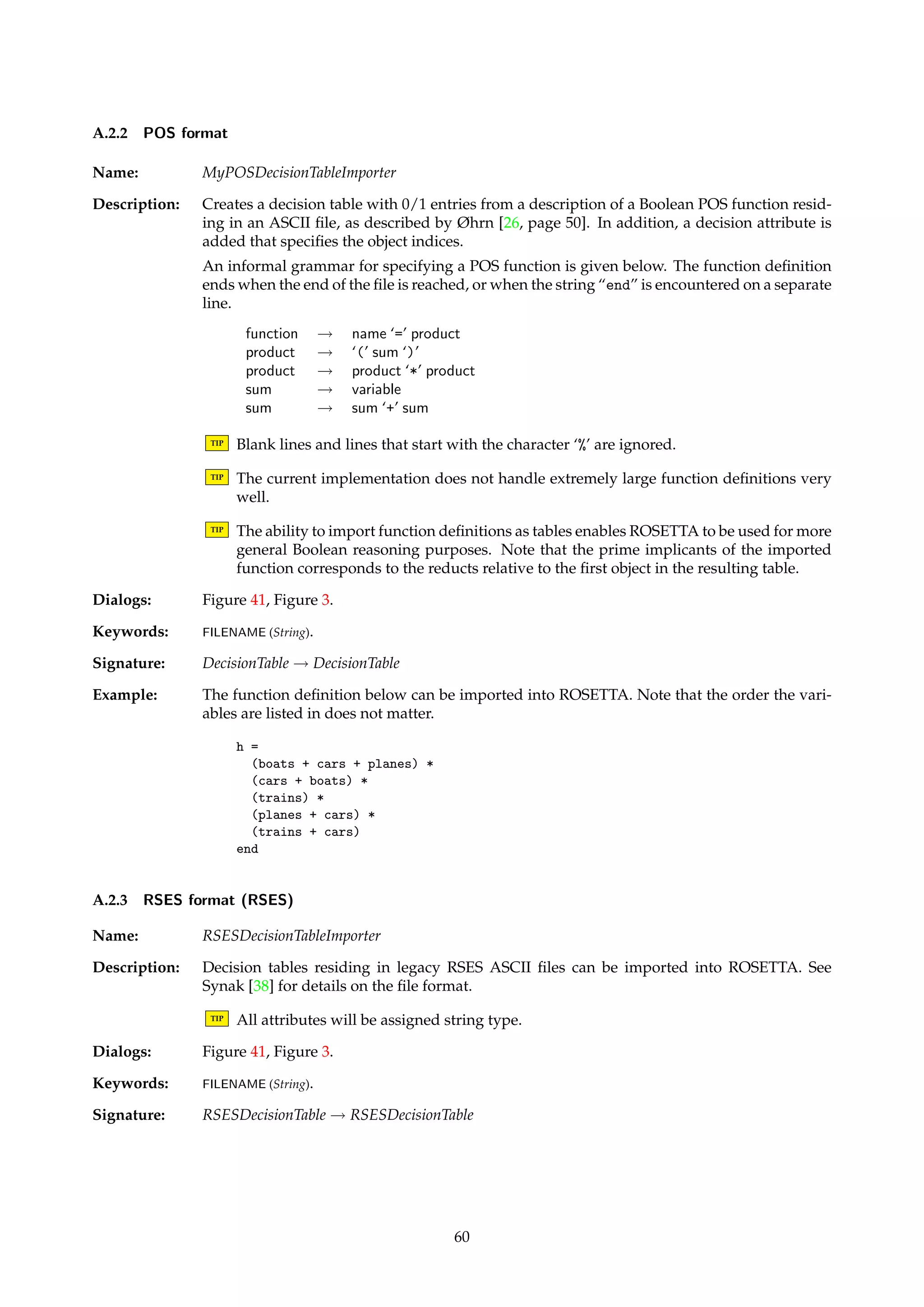 Figure 41: Dialog box for selecting a decision table import format. 
A.2.1 Plain format 
Name: MyDecisionTableImporter 
Description: Tabular data can be imported into ROSETTA from ASCII files. The file should adhere to the 
following formatting rules: 
• The first line contains attribute names. 
• The second line contains attribute types, as described in Section 4.1. For floating point 
fields, the number of decimal points to use has to be specified, too. 
• Missing values are indicated by the string Undefined. 
• Table entries are separated by spaces, tabs or commas. Entries that contains any of these 
characters must be contained in double quotes. 
TIP Blank lines and lines that start with the character ‘%’ are ignored. The rightmost attribute 
is assigned decision status, all other attributes are assigned condition status. 
TIP For numerical attributes, any string entry will be treated as a missing value. 
TIP Adata dictionary associated with the table is constructed automatically. (See Section 4.1.) 
For string attributes, integer values are generally assigned on a first-come first-serve 
basis. An example of how to enforce a user-defined coding scheme is given in Ap-pendix 
A.1. 
TIP If the first line consists of two integers, then these are interpreted by ROSETTA as table 
dimensions and are used as a hint to preallocate memory for the table, thus making the 
import routine slightly more efficient. Giving such a hint is optional. If the RSES library 
is present, the hint will have no effect. 
Dialogs: Figure 41, Figure 3. 
Keywords: FILENAME (String). 
Signature: DecisionTable ! DecisionTable 
Example: The following decision table can be imported into ROSETTA: 
Radius Color Year Grade Sold 
Float(2) String Integer Float(1) String 
3.14 Red 1970 1.0 No 
2.71 Green 1492 1.5 Yes 
10.666 Red 1814 2.0 Yes 
0.99 Red Undefined Undefined No 
0.2 Blue 1776 3.5 No 
Undefined Yellow 1865 2.5 No 
4925.6 Undefined 1968 6.0 Yes 
59 
 