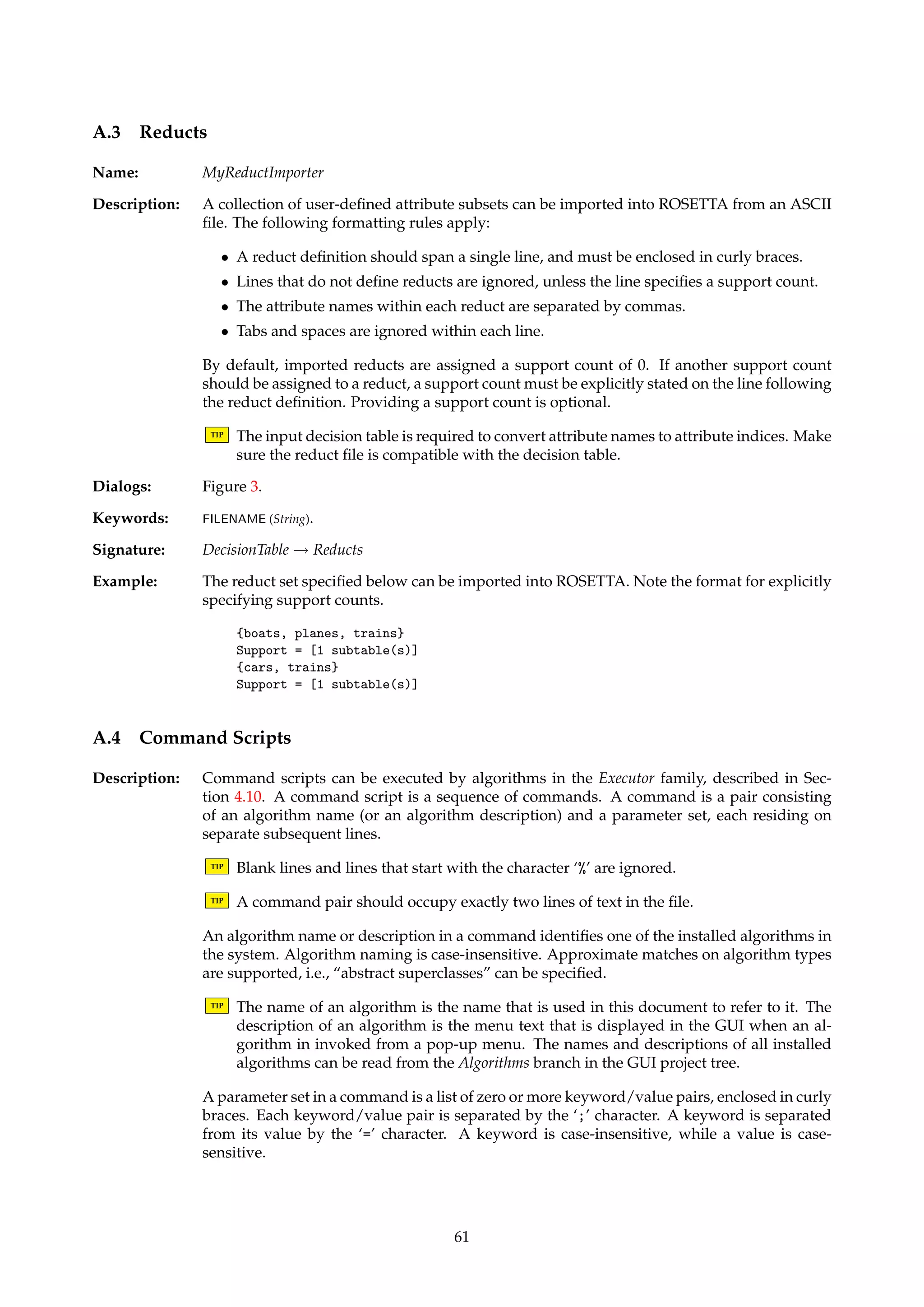 A.2.2 POS format 
Name: MyPOSDecisionTableImporter 
Description: Creates a decision table with 0/1 entries from a description of a Boolean POS function resid-ing 
in an ASCII file, as described by Øhrn [26, page 50]. In addition, a decision attribute is 
added that specifies the object indices. 
An informal grammar for specifying a POS function is given below. The function definition 
ends when the end of the file is reached, or when the string “end” is encountered on a separate 
line. 
function ! name ‘=’ product 
product ! ‘(’ sum ‘)’ 
product ! product ‘*’ product 
sum ! variable 
sum ! sum ‘+’ sum 
TIP Blank lines and lines that start with the character ‘%’ are ignored. 
TIP The current implementation does not handle extremely large function definitions very 
well. 
TIP The ability to import function definitions as tables enables ROSETTA to be used for more 
general Boolean reasoning purposes. Note that the prime implicants of the imported 
function corresponds to the reducts relative to the first object in the resulting table. 
Dialogs: Figure 41, Figure 3. 
Keywords: FILENAME (String). 
Signature: DecisionTable ! DecisionTable 
Example: The function definition below can be imported into ROSETTA. Note that the order the vari-ables 
are listed in does not matter. 
h = 
(boats + cars + planes) * 
(cars + boats) * 
(trains) * 
(planes + cars) * 
(trains + cars) 
end 
A.2.3 RSES format (RSES) 
Name: RSESDecisionTableImporter 
Description: Decision tables residing in legacy RSES ASCII files can be imported into ROSETTA. See 
Synak [38] for details on the file format. 
TIP All attributes will be assigned string type. 
Dialogs: Figure 41, Figure 3. 
Keywords: FILENAME (String). 
Signature: RSESDecisionTable ! RSESDecisionTable 
60 
 