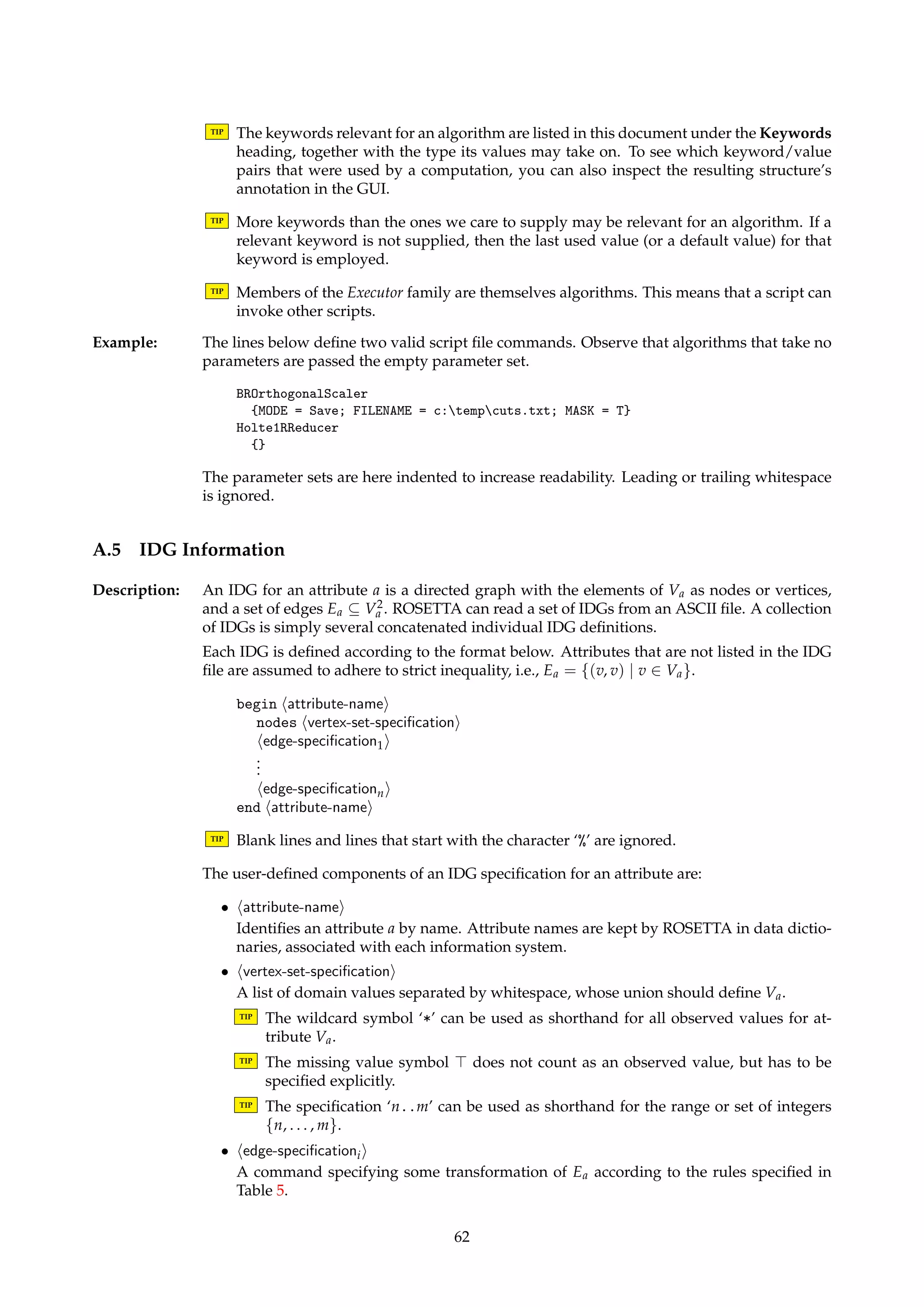 A.3 Reducts 
Name: MyReductImporter 
Description: A collection of user-defined attribute subsets can be imported into ROSETTA from an ASCII 
file. The following formatting rules apply: 
• A reduct definition should span a single line, and must be enclosed in curly braces. 
• Lines that do not define reducts are ignored, unless the line specifies a support count. 
• The attribute names within each reduct are separated by commas. 
• Tabs and spaces are ignored within each line. 
By default, imported reducts are assigned a support count of 0. If another support count 
should be assigned to a reduct, a support count must be explicitly stated on the line following 
the reduct definition. Providing a support count is optional. 
TIP The input decision table is required to convert attribute names to attribute indices. Make 
sure the reduct file is compatible with the decision table. 
Dialogs: Figure 3. 
Keywords: FILENAME (String). 
Signature: DecisionTable ! Reducts 
Example: The reduct set specified below can be imported into ROSETTA. Note the format for explicitly 
specifying support counts. 
{boats, planes, trains} 
Support = [1 subtable(s)] 
{cars, trains} 
Support = [1 subtable(s)] 
A.4 Command Scripts 
Description: Command scripts can be executed by algorithms in the Executor family, described in Sec-tion 
4.10. A command script is a sequence of commands. A command is a pair consisting 
of an algorithm name (or an algorithm description) and a parameter set, each residing on 
separate subsequent lines. 
TIP Blank lines and lines that start with the character ‘%’ are ignored. 
TIP A command pair should occupy exactly two lines of text in the file. 
An algorithm name or description in a command identifies one of the installed algorithms in 
the system. Algorithm naming is case-insensitive. Approximate matches on algorithm types 
are supported, i.e., “abstract superclasses” can be specified. 
TIP The name of an algorithm is the name that is used in this document to refer to it. The 
description of an algorithm is the menu text that is displayed in the GUI when an al-gorithm 
in invoked from a pop-up menu. The names and descriptions of all installed 
algorithms can be read from the Algorithms branch in the GUI project tree. 
Aparameter set in a command is a list of zero ormore keyword/value pairs, enclosed in curly 
braces. Each keyword/value pair is separated by the ‘;’ character. A keyword is separated 
from its value by the ‘=’ character. A keyword is case-insensitive, while a value is case-sensitive. 
61 
 