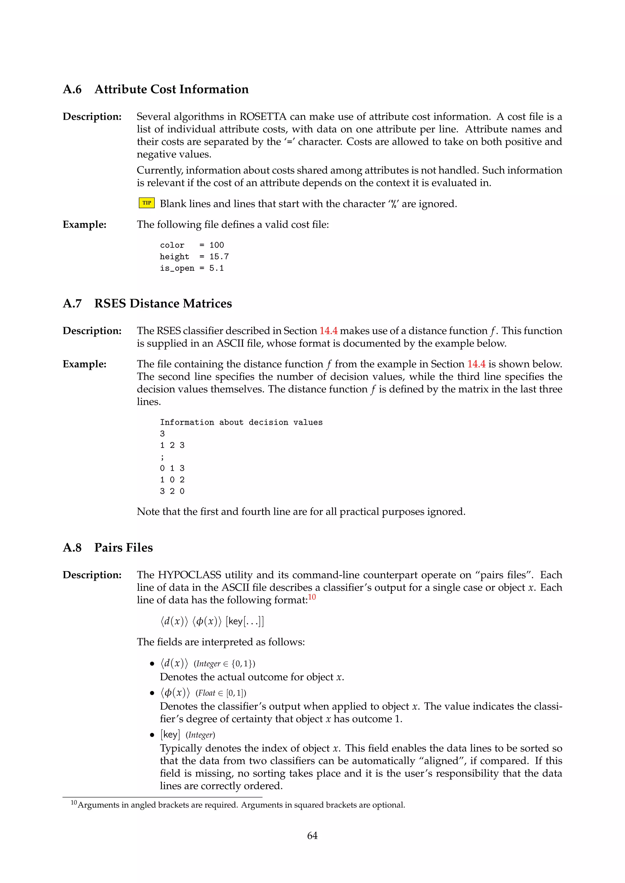 hedge-specificationii Semantics 
make-reflexive Ea   Ea [ {(v, v) | v 2 Va} 
make-symmetric Ea   Ea [ {(v2, v1) | v1, v2 2 Va and (v1, v2) 2 Ea} 
make-transitive Ea   Ea 
make-distance ra Ea   Ea [ {(v1, v2) | v1, v2 2 Va and |v1 − v2|  ra} 
make-complement Ea   V2 
a − Ea 
v1 - v2 Ea   Ea [ {(v1, v2)} 
v1 -- v2 Ea   Ea [ {(v1, v2), (v2, v1)} 
Table 5: A ROSETTA IDG specification for an attribute a consists of a sequence of edge specifications. This table gives 
an overview of how various edge specification commands alter Ea. Before executing hedge-specification1i, the graph has 
no edges, i.e., Ea = ;. Here, Ea 
denotes the transitive closure of Ea, computed by Warshall’s algorithm [3, 11]. Note that 
Warshall’s algorithm has a time complexity of O(|Va|3). 
TIP When specifying individual edges, the wildcard symbol ‘*’ can be used in place of 
any of {v1, v2} as a shorthand notation for specifying all v 2 Va. 
Example: The following definition describes an IDG for the attribute “Type”. The symbol “-” can be 
read as “is a”. Note the use and placement of the various commands. 
begin Type 
nodes Vehicle Bike Car Ford 
Bike - Vehicle 
Car - Vehicle 
Ford - Car 
make-reflexive 
make-symmetric 
make-transitive 
end Type 
Example: The IDG below states that the domain of the attribute “Ethnicity” is reflexive, and that a 
missing value matches everything (and vice versa). Note that the edges are undirected, thus 
making a call to make-symmetric superfluous. 
begin Ethnicity 
nodes * Undefined 
make-reflexive 
Undefined -- * 
end Ethnicity 
Example: The IDG below is for an attribute “ca” with the value set {0, 1, 2, 3}. Thus, this IDG effectively 
amounts to the same as discretizing the attribute to the “new” value set {{0}, {1, 2, 3}}, in 
addition to letting missing values match everything (and vice versa). 
begin ca 
nodes * Undefined 
make-reflexive 
Undefined -- * 
1 -- 2 
1 -- 3 
2 -- 3 
end ca 
Example: The IDG below states that all values for the attribute “disease” are indiscernible. Thus, this 
IDG amounts to the same as masking away or ignoring the attribute. 
begin disease 
nodes * Undefined 
make-complement 
end disease 
63 
 