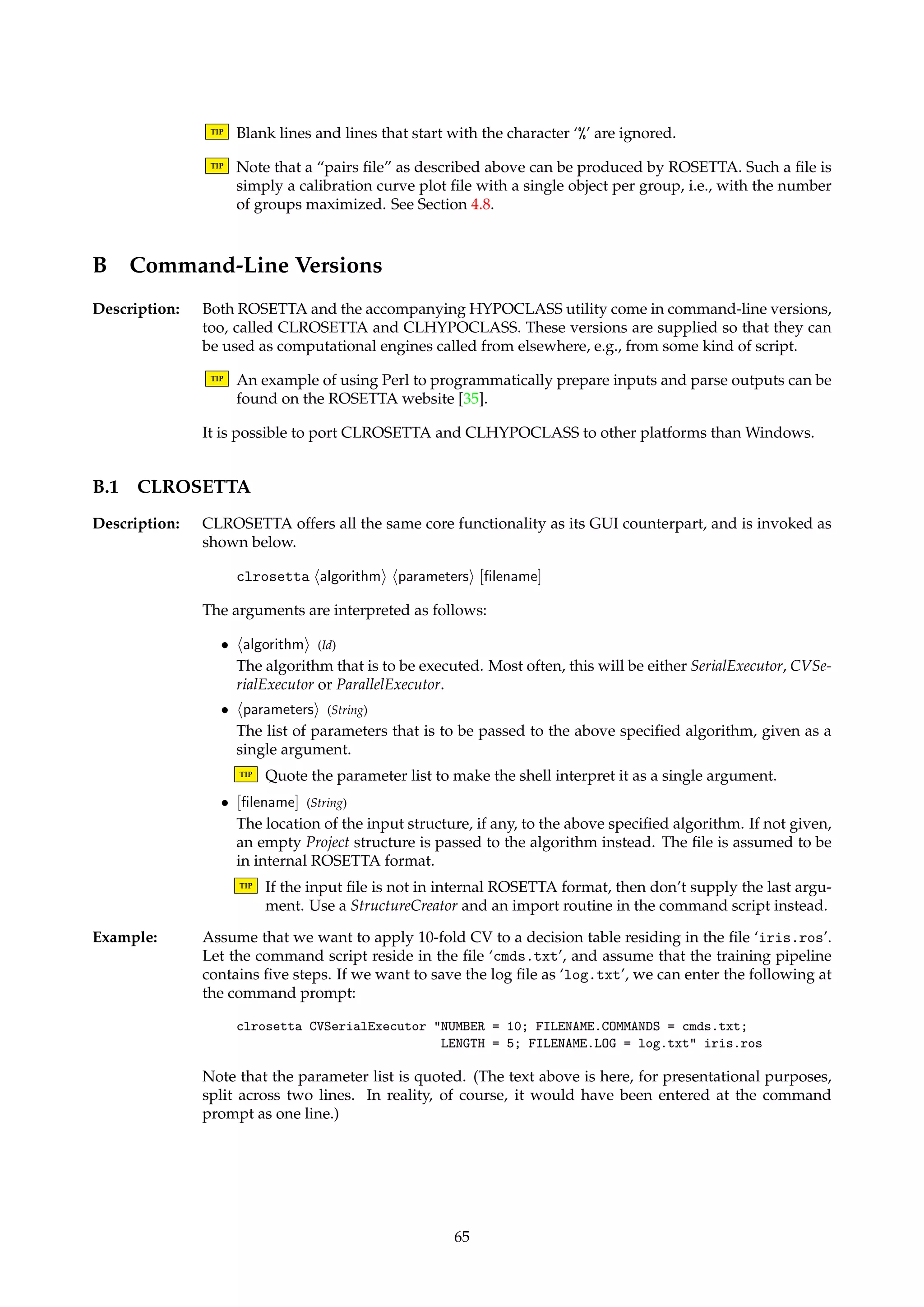 A.6 Attribute Cost Information 
Description: Several algorithms in ROSETTA can make use of attribute cost information. A cost file is a 
list of individual attribute costs, with data on one attribute per line. Attribute names and 
their costs are separated by the ‘=’ character. Costs are allowed to take on both positive and 
negative values. 
Currently, information about costs shared among attributes is not handled. Such information 
is relevant if the cost of an attribute depends on the context it is evaluated in. 
TIP Blank lines and lines that start with the character ‘%’ are ignored. 
Example: The following file defines a valid cost file: 
color = 100 
height = 15.7 
is_open = 5.1 
A.7 RSES Distance Matrices 
Description: The RSES classifier described in Section 14.4 makes use of a distance function f . This function 
is supplied in an ASCII file, whose format is documented by the example below. 
Example: The file containing the distance function f from the example in Section 14.4 is shown below. 
The second line specifies the number of decision values, while the third line specifies the 
decision values themselves. The distance function f is defined by the matrix in the last three 
lines. 
Information about decision values 
3 
1 2 3 
; 
0 1 3 
1 0 2 
3 2 0 
Note that the first and fourth line are for all practical purposes ignored. 
A.8 Pairs Files 
Description: The HYPOCLASS utility and its command-line counterpart operate on “pairs files”. Each 
line of data in the ASCII file describes a classifier’s output for a single case or object x. Each 
line of data has the following format:10 
hd(x)i h(x)i [key[. . .]] 
The fields are interpreted as follows: 
• hd(x)i (Integer 2 {0, 1}) 
Denotes the actual outcome for object x. 
• h(x)i (Float 2 [0, 1]) 
Denotes the classifier’s output when applied to object x. The value indicates the classi-fier’s 
degree of certainty that object x has outcome 1. 
• [key] (Integer) 
Typically denotes the index of object x. This field enables the data lines to be sorted so 
that the data from two classifiers can be automatically “aligned”, if compared. If this 
field is missing, no sorting takes place and it is the user’s responsibility that the data 
lines are correctly ordered. 
10Arguments in angled brackets are required. Arguments in squared brackets are optional. 
64 
 