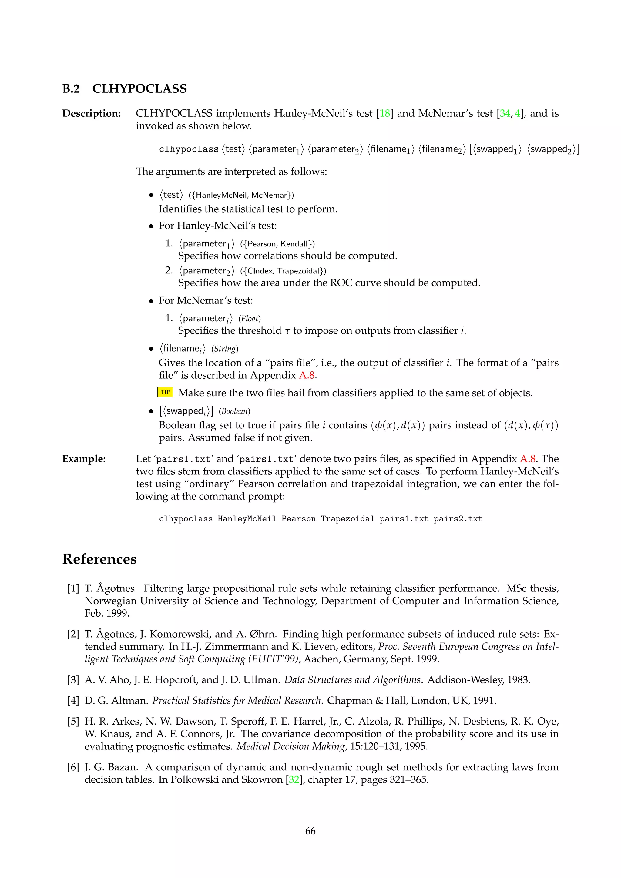 TIP Blank lines and lines that start with the character ‘%’ are ignored. 
TIP Note that a “pairs file” as described above can be produced by ROSETTA. Such a file is 
simply a calibration curve plot file with a single object per group, i.e., with the number 
of groups maximized. See Section 4.8. 
B Command-Line Versions 
Description: Both ROSETTA and the accompanying HYPOCLASS utility come in command-line versions, 
too, called CLROSETTA and CLHYPOCLASS. These versions are supplied so that they can 
be used as computational engines called from elsewhere, e.g., from some kind of script. 
TIP An example of using Perl to programmatically prepare inputs and parse outputs can be 
found on the ROSETTA website [35]. 
It is possible to port CLROSETTA and CLHYPOCLASS to other platforms thanWindows. 
B.1 CLROSETTA 
Description: CLROSETTA offers all the same core functionality as its GUI counterpart, and is invoked as 
shown below. 
clrosetta halgorithmi hparametersi [filename] 
The arguments are interpreted as follows: 
• halgorithmi (Id) 
The algorithm that is to be executed. Most often, this will be either SerialExecutor, CVSe-rialExecutor 
or ParallelExecutor. 
• hparametersi (String) 
The list of parameters that is to be passed to the above specified algorithm, given as a 
single argument. 
TIP Quote the parameter list to make the shell interpret it as a single argument. 
• [filename] (String) 
The location of the input structure, if any, to the above specified algorithm. If not given, 
an empty Project structure is passed to the algorithm instead. The file is assumed to be 
in internal ROSETTA format. 
TIP If the input file is not in internal ROSETTA format, then don’t supply the last argu-ment. 
Use a StructureCreator and an import routine in the command script instead. 
Example: Assume that we want to apply 10-fold CV to a decision table residing in the file ‘iris.ros’. 
Let the command script reside in the file ‘cmds.txt’, and assume that the training pipeline 
contains five steps. If we want to save the log file as ‘log.txt’, we can enter the following at 
the command prompt: 
clrosetta CVSerialExecutor NUMBER = 10; FILENAME.COMMANDS = cmds.txt; 
LENGTH = 5; FILENAME.LOG = log.txt iris.ros 
Note that the parameter list is quoted. (The text above is here, for presentational purposes, 
split across two lines. In reality, of course, it would have been entered at the command 
prompt as one line.) 
65 
 