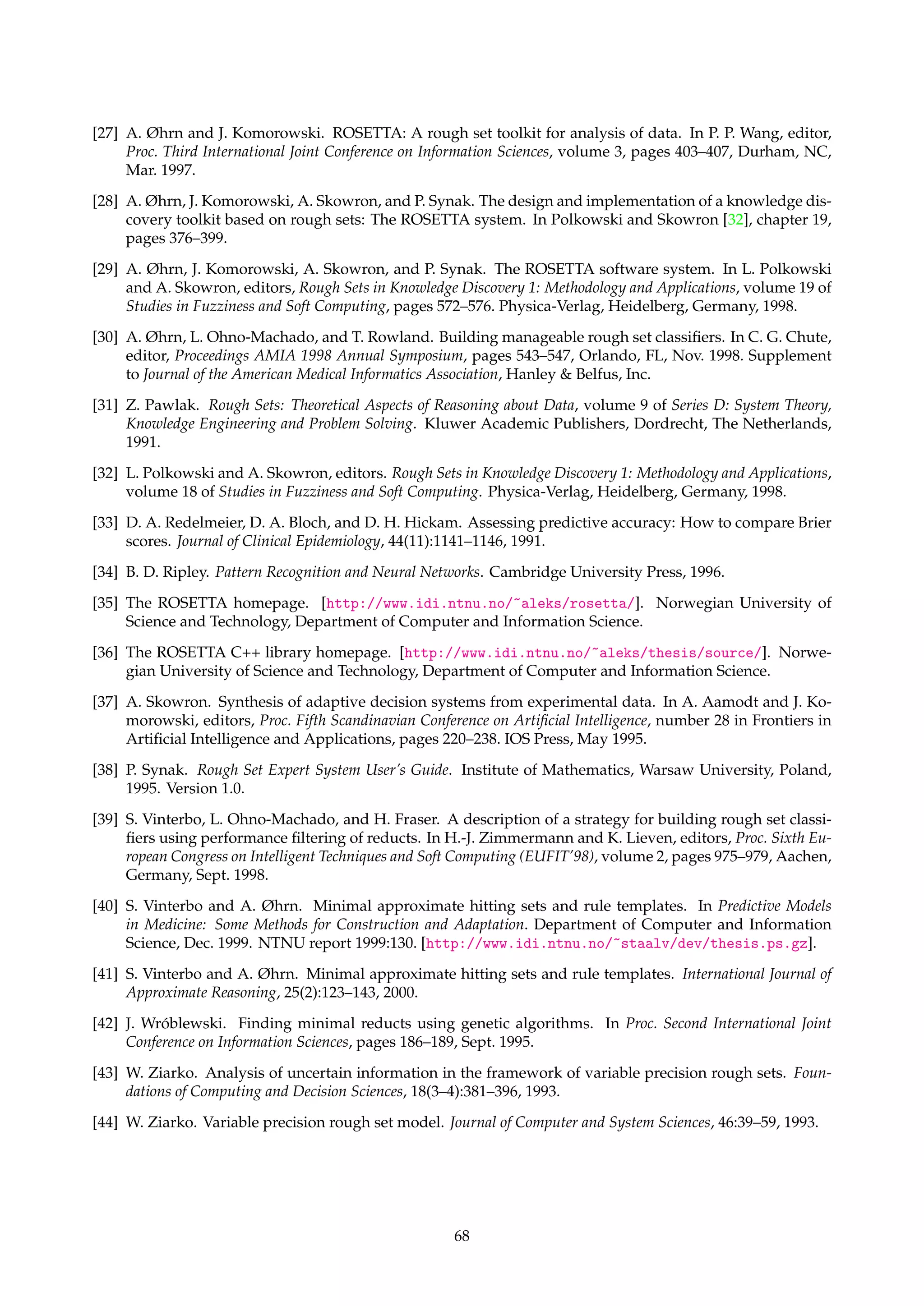 [7] J. G. Bazan, A. Skowron, and P. Synak. Dynamic reducts as a tool for extracting laws from decision 
tables. In Proc. International Symposium on Methodologies for Intelligent Systems, volume 869 of Lecture 
Notes in Artificial Intelligence, pages 346–355. Springer-Verlag, 1994. 
[8] D. A. Bloch. Evaluating predictions of events with binary outcomes: An appraisal of the Brier score and 
some of its close relatives. Technical Report 135, Stanford University, Division of Biostatistics, Stanford 
University, CA, May 1990. 
[9] G. W. Brier. Verification of forecasts expressed in terms of probability. Monthly Weather Review, 78:1–3, 
1950. 
[10] I. Bruha. Quality of decision rules: Definitions and classification schemes for multiple rules. In 
G. Nakhaeizadeh and C. C. Taylor, editors, Machine Learning and Statistics: The Interface, chapter 5, pages 
107–131. John Wiley  Sons, 1997. 
[11] T. H. Cormen, C. E. Leiserson, and R. L. Rivest. Introduction to Algorithms. MIT Press, Cambridge, MA, 
1990. 
[12] P. Domingos and M. Pazzani. Beyond independence: Conditions for the optimality of the simple 
Bayesian classifier. In Proc. Thirteenth International Conference on Machine Learning, pages 105–112, Bari, 
Italy, 1996. Morgan Kaufmann. 
[13] J. Dougherty, R. Kohavi, and M. Sahami. Supervised and unsupervised discretization of continuous 
features. In A. Prieditis and S. Russell, editors, Proc. Twelfth International Conference on Machine Learning, 
pages 194–202. Morgan Kaufmann, 1995. 
[14] P. Eades. A heuristic for graph drawing. Congressus Numerantium, 42:149–160, 1984. 
[15] T. M. J. Fruchterman and E. M. Reingold. Graph drawing by force-directed replacement. Software – 
Practice and Experience, 21(11):1129–1164, Nov. 1991. 
[16] The GraphViz homepage. [http://www.research.att.com/sw/tools/graphviz/]. ATT Research. 
[17] The Group of Logic homepage. [http://alfa.mimuw.edu.pl/logic/]. University of Warsaw, Poland. 
[18] J. A. Hanley and B. J. McNeil. A method of comparing the areas under receiver operating characteristic 
curves derived from the same cases. Radiology, 148:839–843, Sept. 1983. 
[19] R. C. Holte. Very simple classification rules perform well on most commonly used datasets. Machine 
Learning, 11(1):63–91, Apr. 1993. 
[20] D. S. Johnson. Approximation algorithms for combinatorial problems. Journal of Computer and System 
Sciences, 9:256–278, 1974. 
[21] T. Kamada and S. Kawai. An algorithm for drawing general undirected graphs. Information Processing 
Letters, 31(1):7–15, Apr. 1989. 
[22] The MATLAB homepage. [http://www.mathworks.com/products/matlab/]. The MathWorks, Inc. 
[23] H. S. Nguyen and S. H. Nguyen. Some efficient algorithms for rough set methods. In Proc. Fifth Conference 
on Information Processing and Management of Uncertainty in Knowledge-Based Systems (IPMU’96), pages 
1451–1456, Granada, Spain, July 1996. 
[24] H. S. Nguyen and A. Skowron. Quantization of real-valued attributes. In Proc. Second International Joint 
Conference on Information Sciences, pages 34–37,Wrightsville Beach, NC, Sept. 1995. 
[25] A. Øhrn. Cracking a logical puzzle with ROSETTA. Technical report, Knowledge Systems Group, De-partment 
of Computer and Information Science, NTNU, Trondheim, Norway, Dec. 1999. 
[26] A. Øhrn. Discernibility and Rough Sets in Medicine: Tools and Applications. PhD thesis, Norwegian Univer-sity 
of Science and Technology, Department of Computer and Information Science, Dec. 1999. NTNU 
report 1999:133. [http://www.idi.ntnu.no/~aleks/thesis/]. 
67 
 
