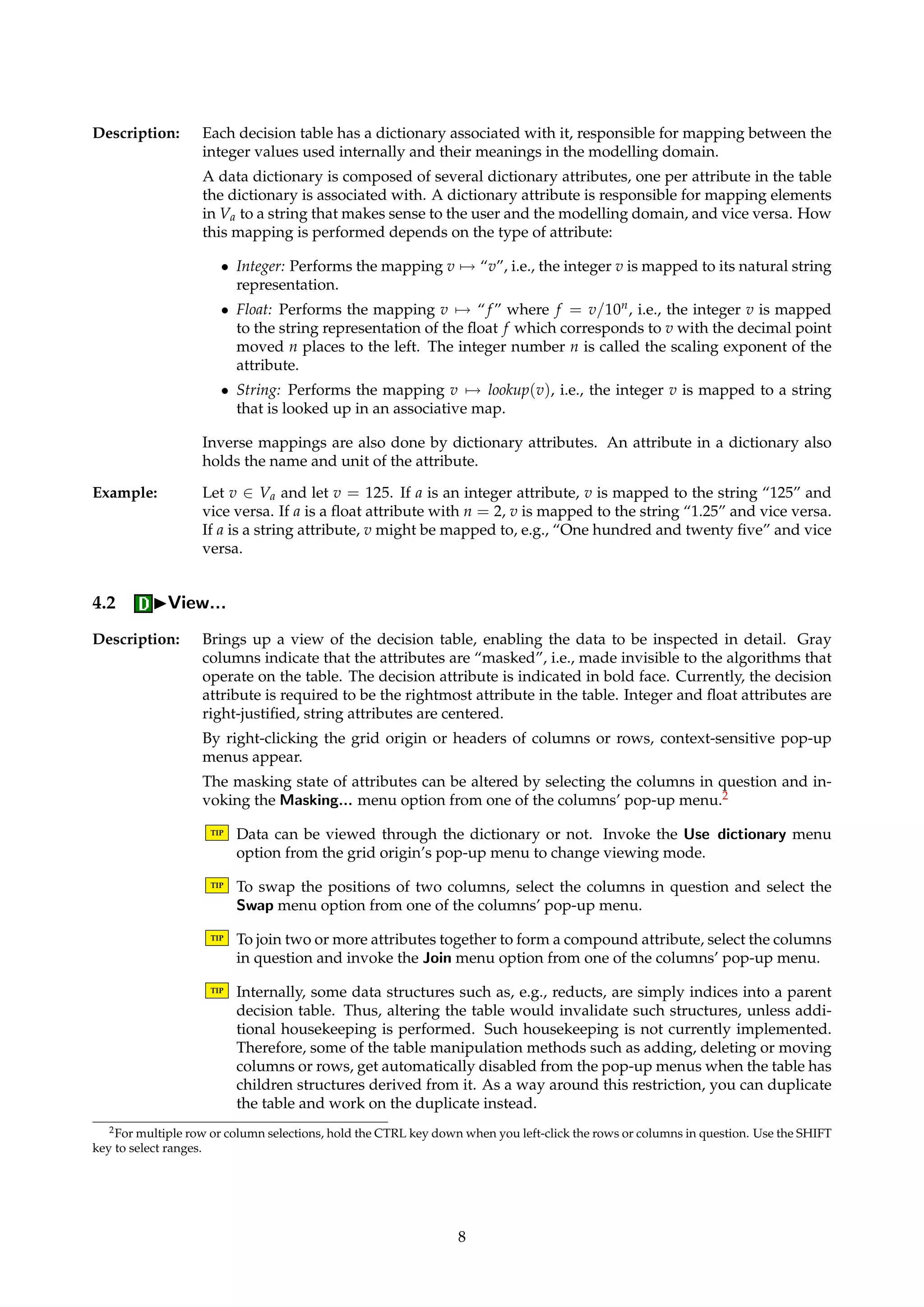 Figure 4: Dialog box for annotations. 
TIP In the history list, the set of employed parameters are displayed as a collection of key-word/ 
value pairs. It is the same keywords that are used in command scripts. Hence, 
to regenerate a computation, it is possible to copy the parameter list into a command 
script. 
Dialogs: Figure 4. 
4 Decision Tables 
Name: DecisionTable 
Description: Information systems and decision systems are both represented by the same structure. It is 
up to the algorithms that operate on such objects to define how the table is to be interpreted. 
Internally, all value sets for all attributes are represented as integers. Thus, an information 
system can essentially be perceived as a matrix with integer entries. The mapping between 
the internal integer representations and their meanings in the modelling domain is handled 
by a data dictionary, associated with each information system. Dictionaries are described in 
Section 4.1. 
In addition to the attribute values, a decision table object also holds information per attribute 
of its type (condition or decision) and masking status (enabled or disabled). Attributes that 
are disabled are “invisible” to the algorithms that operate on the table. 
4.1 Dictionaries 
Name: Dictionary 
7 
 