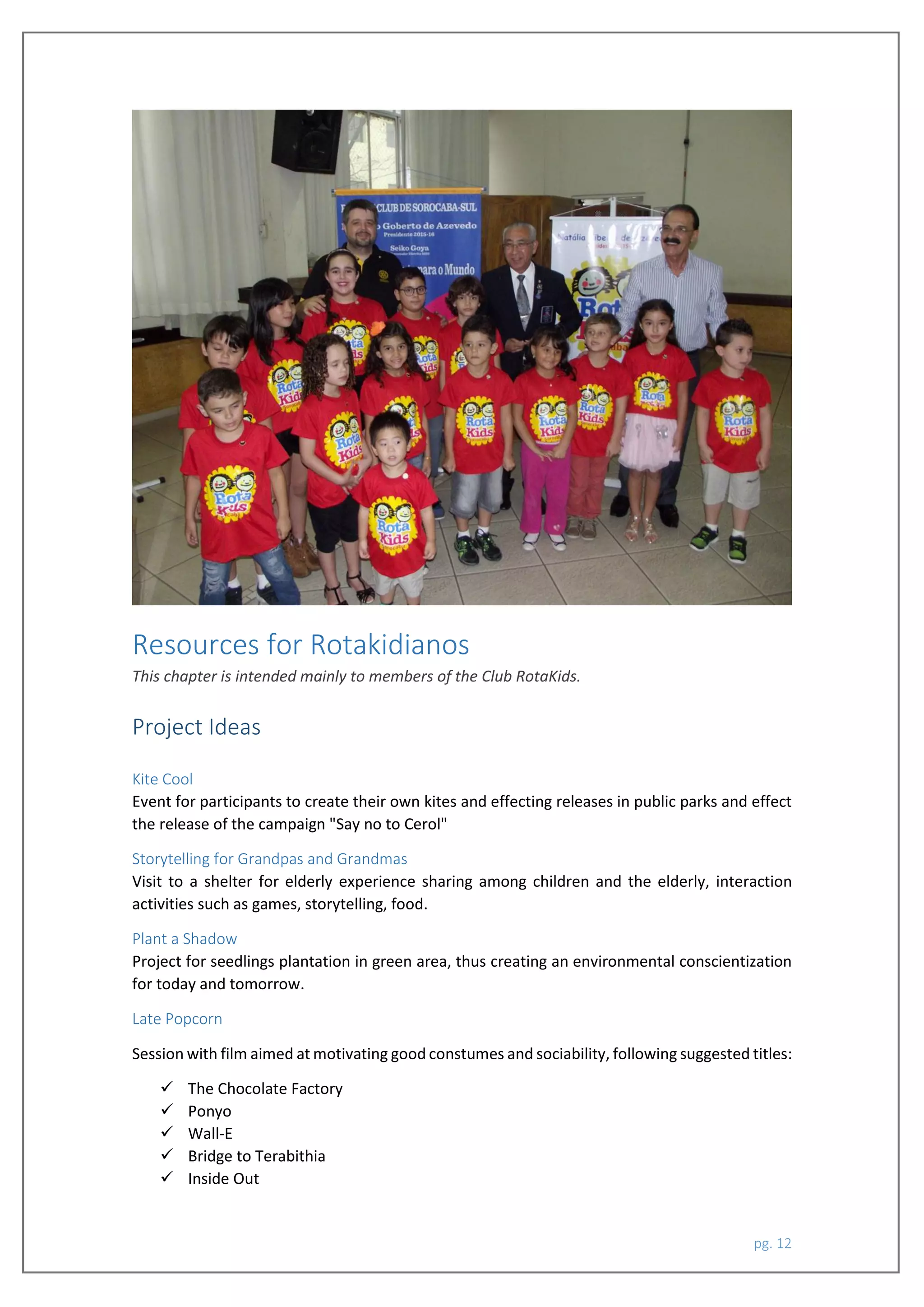 pg. 12
Resources for Rotakidianos
This chapter is intended mainly to members of the Club RotaKids.
Project Ideas
Kite Cool
Event for participants to create their own kites and effecting releases in public parks and effect
the release of the campaign "Say no to Cerol"
Storytelling for Grandpas and Grandmas
Visit to a shelter for elderly experience sharing among children and the elderly, interaction
activities such as games, storytelling, food.
Plant a Shadow
Project for seedlings plantation in green area, thus creating an environmental conscientization
for today and tomorrow.
Late Popcorn
Session with film aimed at motivating good constumes and sociability, following suggested titles:
 The Chocolate Factory
 Ponyo
 Wall-E
 Bridge to Terabithia
 Inside Out
 