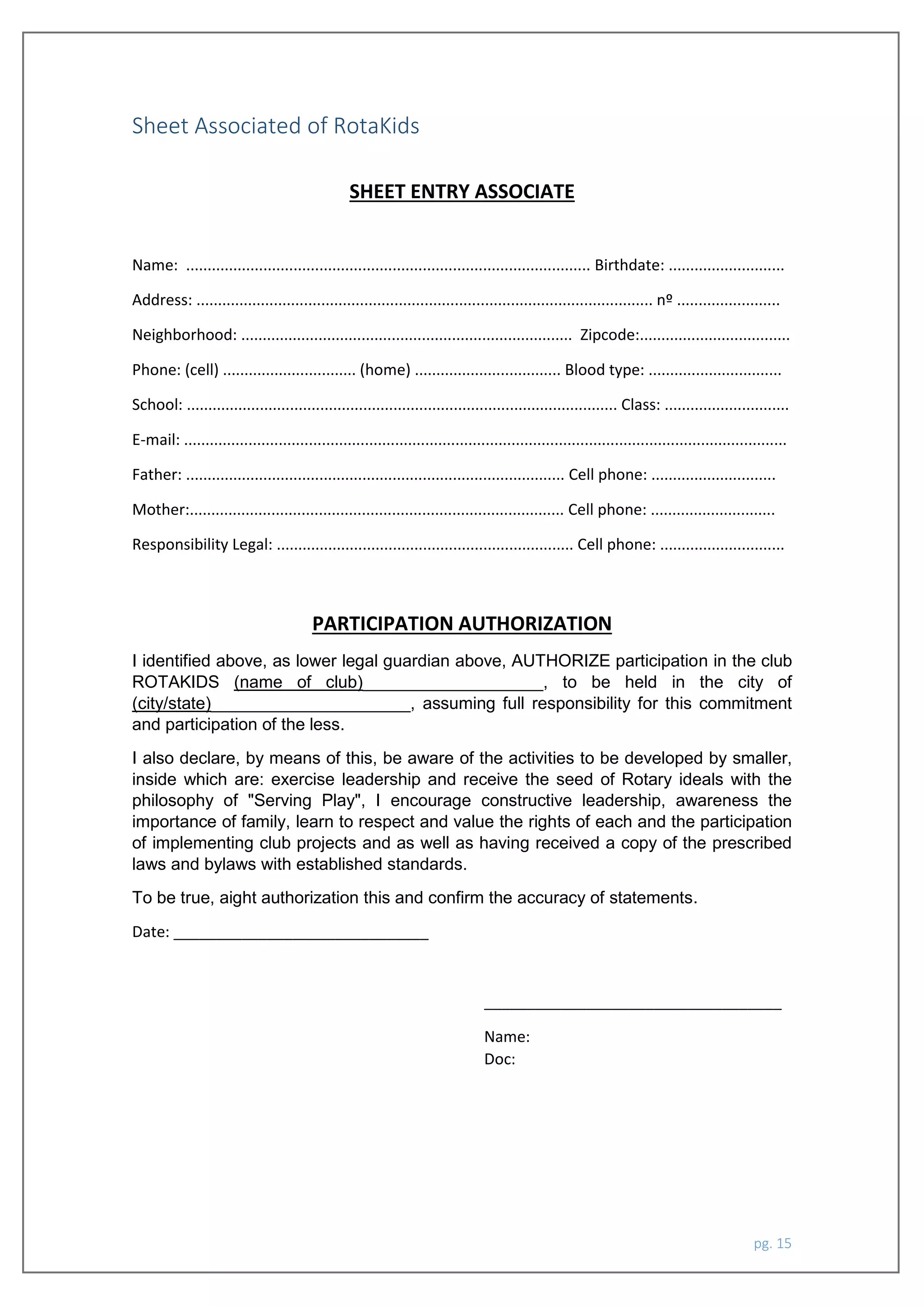 pg. 15
Sheet Associated of RotaKids
SHEET ENTRY ASSOCIATE
Name: .............................................................................................. Birthdate: ...........................
Address: .......................................................................................................... nº ........................
Neighborhood: ............................................................................. Zipcode:...................................
Phone: (cell) ............................... (home) .................................. Blood type: ...............................
School: .................................................................................................... Class: .............................
E-mail: ............................................................................................................................................
Father: ........................................................................................ Cell phone: .............................
Mother:....................................................................................... Cell phone: .............................
Responsibility Legal: ..................................................................... Cell phone: .............................
PARTICIPATION AUTHORIZATION
I identified above, as lower legal guardian above, AUTHORIZE participation in the club
ROTAKIDS (name of club)___________________, to be held in the city of
(city/state)_____________________, assuming full responsibility for this commitment
and participation of the less.
I also declare, by means of this, be aware of the activities to be developed by smaller,
inside which are: exercise leadership and receive the seed of Rotary ideals with the
philosophy of "Serving Play", I encourage constructive leadership, awareness the
importance of family, learn to respect and value the rights of each and the participation
of implementing club projects and as well as having received a copy of the prescribed
laws and bylaws with established standards.
To be true, aight authorization this and confirm the accuracy of statements.
Date: ______________________________
___________________________________
Name:
Doc:
 
