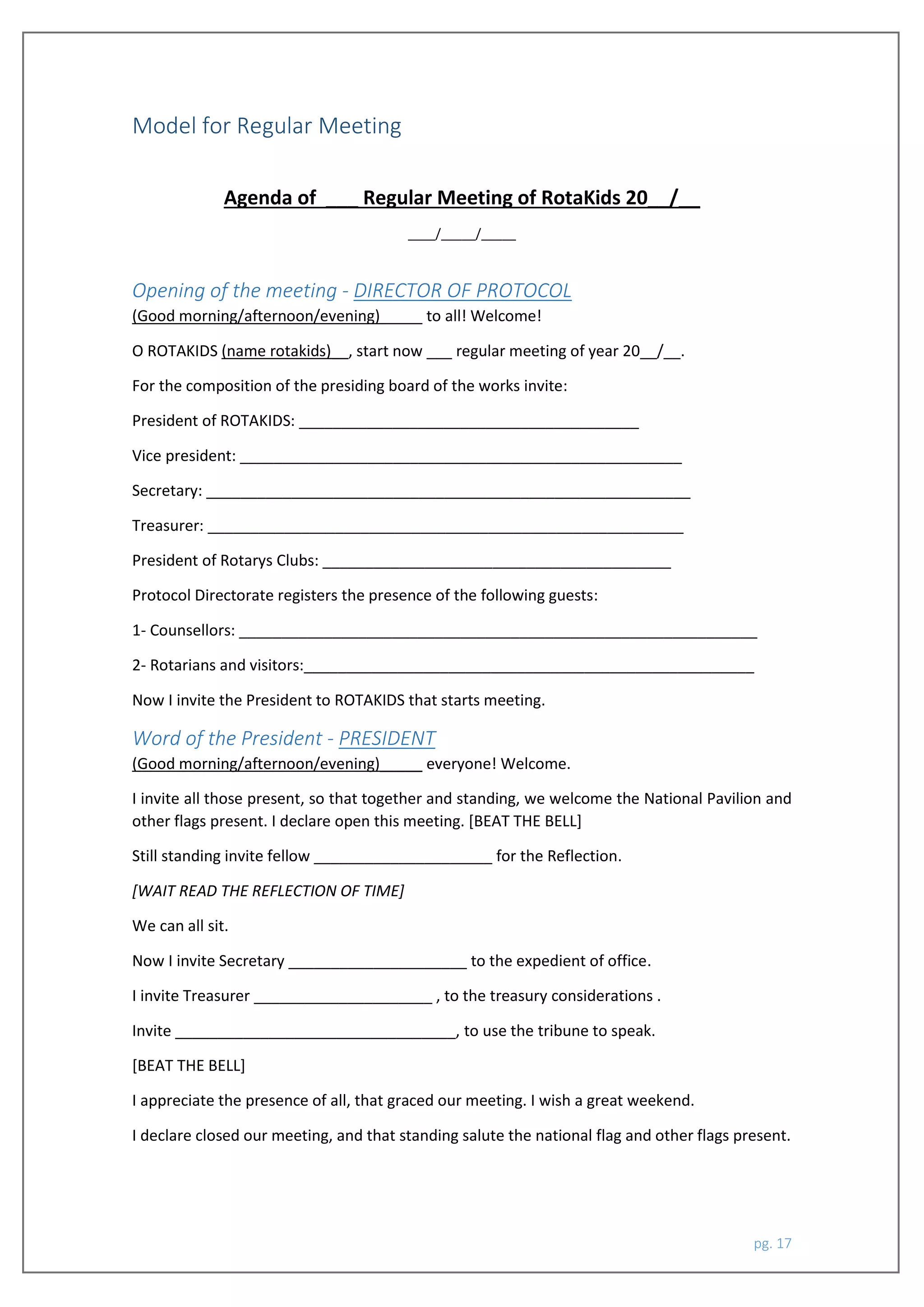 pg. 17
Model for Regular Meeting
Agenda of ___ Regular Meeting of RotaKids 20__/__
____/_____/_____
Opening of the meeting - DIRECTOR OF PROTOCOL
(Good morning/afternoon/evening)_____ to all! Welcome!
O ROTAKIDS (name rotakids)__, start now ___ regular meeting of year 20__/__.
For the composition of the presiding board of the works invite:
President of ROTAKIDS: ________________________________________
Vice president: ____________________________________________________
Secretary: _________________________________________________________
Treasurer: ________________________________________________________
President of Rotarys Clubs: _________________________________________
Protocol Directorate registers the presence of the following guests:
1- Counsellors: _____________________________________________________________
2- Rotarians and visitors:_____________________________________________________
Now I invite the President to ROTAKIDS that starts meeting.
Word of the President - PRESIDENT
(Good morning/afternoon/evening)_____ everyone! Welcome.
I invite all those present, so that together and standing, we welcome the National Pavilion and
other flags present. I declare open this meeting. [BEAT THE BELL]
Still standing invite fellow _____________________ for the Reflection.
[WAIT READ THE REFLECTION OF TIME]
We can all sit.
Now I invite Secretary _____________________ to the expedient of office.
I invite Treasurer _____________________ , to the treasury considerations .
Invite _________________________________, to use the tribune to speak.
[BEAT THE BELL]
I appreciate the presence of all, that graced our meeting. I wish a great weekend.
I declare closed our meeting, and that standing salute the national flag and other flags present.
 