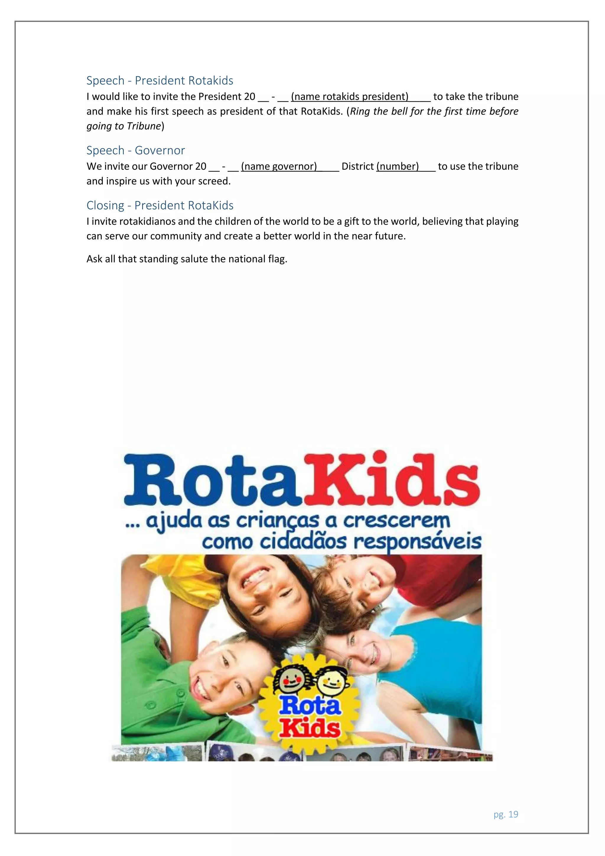 pg. 19
Speech - President Rotakids
I would like to invite the President 20 __ - __ (name rotakids president)____ to take the tribune
and make his first speech as president of that RotaKids. (Ring the bell for the first time before
going to Tribune)
Speech - Governor
We invite our Governor 20 __ - __ (name governor)____ District (number)___ to use the tribune
and inspire us with your screed.
Closing - President RotaKids
I invite rotakidianos and the children of the world to be a gift to the world, believing that playing
can serve our community and create a better world in the near future.
Ask all that standing salute the national flag.
 