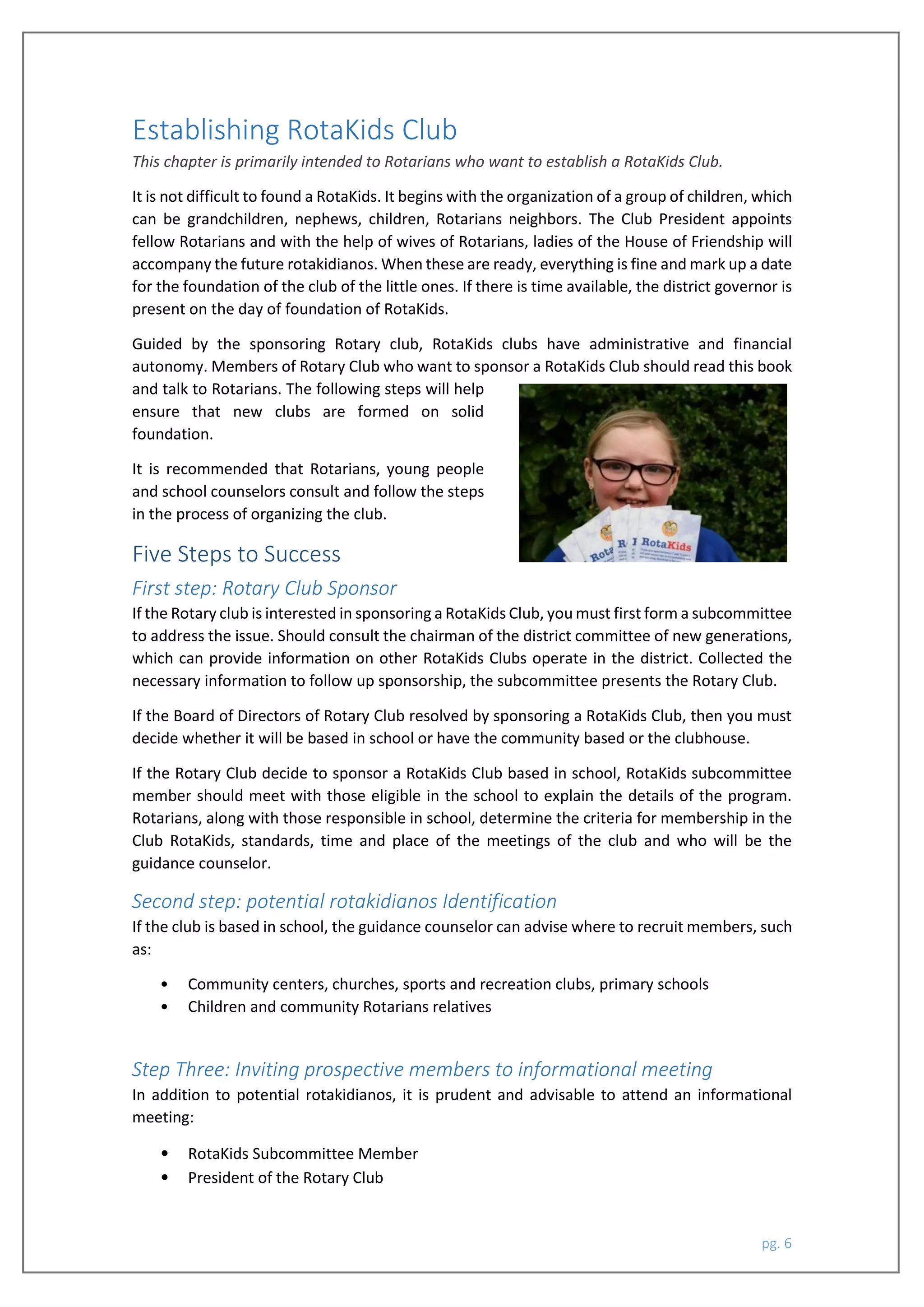 pg. 6
Establishing RotaKids Club
This chapter is primarily intended to Rotarians who want to establish a RotaKids Club.
It is not difficult to found a RotaKids. It begins with the organization of a group of children, which
can be grandchildren, nephews, children, Rotarians neighbors. The Club President appoints
fellow Rotarians and with the help of wives of Rotarians, ladies of the House of Friendship will
accompany the future rotakidianos. When these are ready, everything is fine and mark up a date
for the foundation of the club of the little ones. If there is time available, the district governor is
present on the day of foundation of RotaKids.
Guided by the sponsoring Rotary club, RotaKids clubs have administrative and financial
autonomy. Members of Rotary Club who want to sponsor a RotaKids Club should read this book
and talk to Rotarians. The following steps will help
ensure that new clubs are formed on solid
foundation.
It is recommended that Rotarians, young people
and school counselors consult and follow the steps
in the process of organizing the club.
Five Steps to Success
First step: Rotary Club Sponsor
If the Rotary club is interested in sponsoring a RotaKids Club, you must first form a subcommittee
to address the issue. Should consult the chairman of the district committee of new generations,
which can provide information on other RotaKids Clubs operate in the district. Collected the
necessary information to follow up sponsorship, the subcommittee presents the Rotary Club.
If the Board of Directors of Rotary Club resolved by sponsoring a RotaKids Club, then you must
decide whether it will be based in school or have the community based or the clubhouse.
If the Rotary Club decide to sponsor a RotaKids Club based in school, RotaKids subcommittee
member should meet with those eligible in the school to explain the details of the program.
Rotarians, along with those responsible in school, determine the criteria for membership in the
Club RotaKids, standards, time and place of the meetings of the club and who will be the
guidance counselor.
Second step: potential rotakidianos Identification
If the club is based in school, the guidance counselor can advise where to recruit members, such
as:
• Community centers, churches, sports and recreation clubs, primary schools
• Children and community Rotarians relatives
Step Three: Inviting prospective members to informational meeting
In addition to potential rotakidianos, it is prudent and advisable to attend an informational
meeting:
• RotaKids Subcommittee Member
• President of the Rotary Club
 