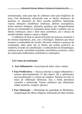 Manual de Normas, Rotinas e Técnicas de Curativos do I SL



sistematizadas, tanto para tipo de cobertura como para freqüência da
troca. Está diretamente relacionada com os fatores intrínsecos do
paciente, ex: alterações do fluxo vascular periférico, hipertensão
venosa; alterações metabólicas sistêmicas, defeitos neurogênicos,
lesões tumorais malignas, alterações genéticas que obrigatoriamente
devem ser consideradas no tratamento destas lesões e também com os
fatores extrínsecos como o fator sócio econômico, uso e desuso do
membro afetado, repouso, crença e religião.
     A influência da flora no desenvolvimento do processo cicatricial é
de extrema importância, pois, este é fisiológico, dinâmico que busca
restaurar a continuidade dos tecidos. Devemos conhecer o processo da
cicatrização, saber quais são os fatores que podem acelerá-la ou
retardá-la, levando em consideração: o conhecimento da fisiopatologia,
estrutura da pele, microbióta transitória, microbiótica resistente e fases
da cicatrização (inflamatória, proliferativa e maturação).


    4.2.2. Fases da cicatrização.

     Fase Inflamatória - há presença de rubor, calor e edema.

     Fase Proliferativa — Inicia-se durante o estágio inflamatório e
      termina aproximadamente 22 dias depois. Há a epitelização,
      neovascularização e a síntese de colágeno. Durante esta fase os
      sinais de inflamação diminuem, mas a ferida permanece
      vermelha e edemaciada. Fatores sistêmicos que influenciam
      (idade, proteínas, oxigênio, glicose).

     Fase Maturação — Diminuição da quantidade de fibroblastos,
      reorganização das fibras colágenas, diminuição do rubor tecidual,




                                        13
 