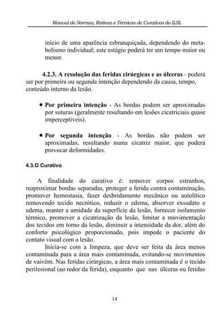 Manual de Normas, Rotinas e Técnicas de Curativos do ILSL



       início de uma aparência esbranquiçada, dependendo do meta-
       bolismo individual; este estágio poderá ter um tempo maior ou
       menor.

       4.2.3. A resolução das feridas cirúrgicas e as úlceras - poderá
ser por primeira ou segunda intenção dependendo da causa, tempo,
conteúdo interno da lesão.

      Por primeira intenção - As bordas podem ser aproximadas
       por suturas (geralmente resultando em lesões cicatriciais quase
       imperceptíveis).

      Por segunda intenção - As bordas não podem ser
       aproximadas, resultando numa cicatriz maior, que poderá
       provocar deformidades.

4.3.O Curativo

     A finalidade do curativo é: remover corpos estranhos,
reaproximar bordas separadas, proteger a ferida contra contaminação,
promover hemostasia, fazer desbridamento mecânico ou autolítico
removendo tecido necrótico, reduzir o edema, absorver exsudato e
edema, manter a umidade da superfície da lesão, fornecer isolamento
térmico, promover a cicatrização da lesão, limitar a movimentação
dos tecidos em torno da lesão, diminuir a intensidade da dor, além do
conforto psicológico proporcionado, pois impede o paciente do
contato visual com a lesão.
        Inicia-se com a limpeza, que deve ser feita da área menos
contaminada para a área mais contaminada, evitando-se movimentos
de vaivém. Nas feridas cirúrgicas, a área mais contaminada é o tecido
perilesional (ao redor da ferida), enquanto que nas úlceras ou feridas



                                    14
 