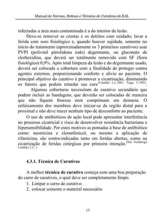 Manual de Normas, Rotinas e Técnicas de Curativos do ILSL



infectadas a área mais contaminada é a do interior da lesão.
     Deve-se remover as crostas e os detritos com cuidado; lavar a
ferida com soro fisiológico e, quando houver sujidade, somente no
início do tratamento (aproximadamente os 3 primeiros curativos) usar
PVPI (polivinil pirrolidona iodo) degermante, ou gluconato de
clorhexidina, que deverá ser totalmente removido com SF (Soro
fisiológico) 0,9%. Após total limpeza da lesão e do degermante usado,
deverá ser colocada a cobertura com a finalidade de proteger contra
agentes externos, proporcionando conforto e alivio ao paciente. O
principal objetivo do curativo é promover a cicatrização, diminuindo
os fatores que podem retardar sua cura.(Candido L.C.2001, Tiago, F.1995).
        Algumas coberturas necessitam de curativo secundário que
podem incluir as bandagens, que deverão ser colocadas de maneira
que não fiquem frouxas nem comprimam em demasia. O
enfaixamento dos membros deve iniciar-se da região distal para a
proximal e não deve trazer nenhum tipo de desconforto ao paciente.
     O uso de antibióticos de ação local pode apresentar interferência
no processo cicatricial e risco de desenvolver resistência bacteriana e
hipersensibilidade. Por estes motivos as pomadas à base de antibiótico
como: neomicina e cloranfenicol, ou mesmo a aplicação de
rifamicina, são contra-indicadas tanto em feridas abertas, como na
cicatrização de feridas cirúrgicas por primeira intenção.(Site Feridólogo
Candido, L.C. )



      4.3.1. Técnica de Curativos

    A melhor técnica de curativo começa com uma boa preparação
do carro de curativos, o qual deve ser completamente limpo.
    1. Limpar o carro de curativo.
    2. colocar somente o material necessário



                                            15
 