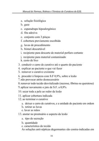 Manual de Normas, Rotinas e Técnicas de Curativos do ILSL



  a. solução fisiológica
  b. gaze
  c. esparadrapo hipoalergênico
  d. fita adesiva
  e. conjunto com 3 pinças
  f. cobertura previamente escolhida
  g. luvas de procedimento
  h. bisturi descartável
  i. recipiente para descarte de material perfuro cortante
  j. recipiente para material contaminado
   k. cesto de lixo
3. conduzir o carro de curativo até o quarto do paciente
4. explicar ao paciente o que vai fazer
5. remover o curativo existente
6. proceder à limpeza com S.F 0,9%, sobre a lesão
7. não provocar atrito desnecessário
8. remover todo tecido desvitalizado (necrose, fibrina ou queratose)
9. aplicar novamente o jato de S.F. a 0,9%
10. secar toda a pele ao redor da lesão
11. aplicar cobertura indicada
12. ao terminar o curativo
    a. deixar o carro de curativos, e a unidade do paciente em ordem
    b. retirar as luvas
    c. lavar as mãos
13. anotar no prontuário o aspecto da lesão
   a. tipo de secreção
   b. quantidade
   c. característica do tecido
   As soluções anti-sépticas degermantes são contra-indicadas em

                             16
 