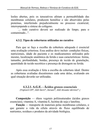 Manual de Normas, Rotinas e Técnicas de Curativos do ILSL



lesões abertas, pois os tensoativos afetam a permeabilidade das
membranas celulares, produzem hemólise e são absorvidos pelas
proteínas, interferindo prejudicialmente no processo cicatricial,
interrompendo a síntese do colágeno.
      "
       ... todo curativo deverá ser realizado do limpo, para o
contaminado...".

    4.3.2. Tipos de coberturas utilizadas no curativo

     Para que se faça a escolha da cobertura adequada é essencial
uma avaliação criteriosa. Essa análise deve incluir: condições físicas,
nutricionais, idade do paciente e os medicamentos utilizados pelo
mesmo, localização anatômica da ferida e suas características: forma,
tamanho, profundidade, bordas, presença de tecido de granulação,
quantidade de tecido necrótico e presença de drenagem na ferida.

    Após essa avaliação é feita a escolha da cobertura ideal. Dentre
as coberturas avaliadas discutiremos cada uma delas, avaliando em
qual situação deverão ser utilizadas.


           4.3.2.1. A.G.E. - Ácidos graxos essenciais
        (Trigliceril CM®, AGE Derm®, Dersani®, AGE Ativador dérmico®.)



     Composição — óleos vegetais poliinsaturados (ácidos graxos
essenciais), vitamina A, vitamina E, lecitina de soja e lanolina.
     Função — transporte de materiais pelas membranas celulares, o
que garante a vida da célula através do fluxo equilibrado de
nutrientes, resíduos e produtos da atividade biológica.




                                      17
 