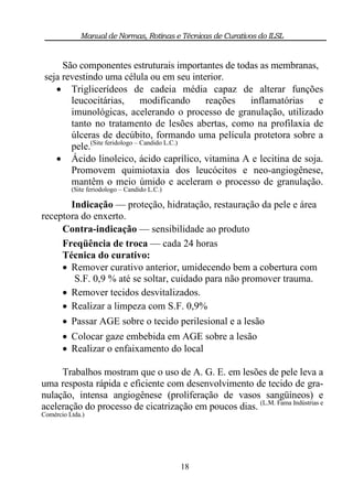 Manual de Normas, Rotinas e Técnicas de Curativos do ILSL


      São componentes estruturais importantes de todas as membranas,
 seja revestindo uma célula ou em seu interior.
     Triglicerídeos de cadeia média capaz de alterar funções
        leucocitárias,          modificando   reações inflamatórias  e
        imunológicas, acelerando o processo de granulação, utilizado
        tanto no tratamento de lesões abertas, como na profilaxia de
        úlceras de decúbito, formando uma película protetora sobre a
        pele.(Site feridologo – Candido L.C.)
     Ácido linoleico, ácido caprílico, vitamina A e lecitina de soja.
        Promovem quimiotaxia dos leucócitos e neo-angiogênese,
        mantêm o meio úmido e aceleram o processo de granulação.
          (Site feriodologo – Candido L.C.)

       Indicação — proteção, hidratação, restauração da pele e área
receptora do enxerto.
     Contra-indicação — sensibilidade ao produto
     Freqüência de troca — cada 24 horas
     Técnica do curativo:
      Remover curativo anterior, umidecendo bem a cobertura com
        S.F. 0,9 % até se soltar, cuidado para não promover trauma.
      Remover tecidos desvitalizados.
      Realizar a limpeza com S.F. 0,9%
        Passar AGE sobre o tecido perilesional e a lesão
        Colocar gaze embebida em AGE sobre a lesão
        Realizar o enfaixamento do local

     Trabalhos mostram que o uso de A. G. E. em lesões de pele leva a
uma resposta rápida e eficiente com desenvolvimento de tecido de gra-
nulação, intensa angiogênese (proliferação de vasos sangüíneos) e
aceleração do processo de cicatrização em poucos dias. (L.M. Fama Indústrias e
Comércio Ltda.)




                                              18
 