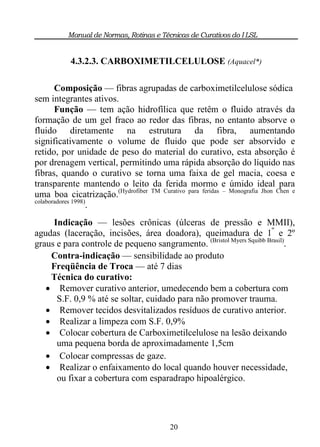 Manual de Normas, Rotinas e Técnicas de Curativos do I LSL


           4.3.2.3. CARBOXIMETILCELULOSE (Aquacel*)

       Composição — fibras agrupadas de carboximetilcelulose sódica
sem integrantes ativos.
       Função — tem ação hidrofílica que retêm o fluido através da
formação de um gel fraco ao redor das fibras, no entanto absorve o
fluido diretamente na estrutura da fibra, aumentando
significativamente o volume de fluido que pode ser absorvido e
retido, por unidade de peso do material do curativo, esta absorção é
por drenagem vertical, permitindo uma rápida absorção do líquido nas
fibras, quando o curativo se torna uma faixa de gel macia, coesa e
transparente mantendo o leito da ferida mormo e úmido ideal para
uma boa cicatrização.(Hydrofiber TM Curativo para feridas – Monografia Jhon Chen e
colaboradores 1998)
                   .
     Indicação — lesões crônicas (úlceras de pressão e MMII),
agudas (laceração, incisões, área doadora), queimadura de 1º e 2º
graus e para controle de pequeno sangramento. (Bristol Myers Squibb Brasil).
    Contra-indicação — sensibilidade ao produto
    Freqüência de Troca — até 7 dias
    Técnica do curativo:
    Remover curativo anterior, umedecendo bem a cobertura com
      S.F. 0,9 % até se soltar, cuidado para não promover trauma.
    Remover tecidos desvitalizados resíduos de curativo anterior.
    Realizar a limpeza com S.F. 0,9%
    Colocar cobertura de Carboximetilcelulose na lesão deixando
      uma pequena borda de aproximadamente 1,5cm
    Colocar compressas de gaze.
    Realizar o enfaixamento do local quando houver necessidade,
      ou fixar a cobertura com esparadrapo hipoalérgico.




                                          20
 