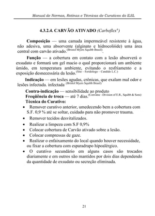 Manual de Normas, Rotinas e Técnicas de Curativos do ILSL



               4.3.2.4. CARVÃO ATIVADO (Carboflex®)

      Composição — uma camada impermeável resistente à água,
 não adesiva, uma absorvente (alginato e hidrocolóide) uma área
 central com carvão ativado.(Bristol Myers Squibb Brasil).
      Função — a cobertura em contato com a lesão absorverá o
exsudato e formará um gel macio o qual proporcionará um ambiente
úmido, em temperatura ambiente, evitando o resfriamento e a
exposição desnecessária da lesão.(Site – Feridologo – Candido L.C.)
     Indicação — em lesões agudas, crônicas, que exalam mal odor e
 lesões infectada. infectada. (Bristol Myers Squibb Brasil)
     Contra-indicação — sensibilidade ao produto
     Freqüência de troca — até 7 dias.(Convatec –Division of E.R., Squibb & Sons)
     Técnica do Curativo:
     Remover curativo anterior, umedecendo bem a cobertura com
      S.F. 0,9 % até se soltar, cuidado para não promover trauma.
     Remover tecidos desvitalizados.
     Realizar a limpeza com S.F 0,9%
     Colocar cobertura de Carvão ativado sobre a lesão.
     Colocar compressas de gaze.
     Realizar o enfaixamento do local quando houver necessidade,
      ou fixar a cobertura com esparadrapo hipoalérgico.
     O curativo secundário em alguns casos são trocados
      diariamente e em outros são mantidos por dois dias dependendo
      da quantidade de exsudato ou secreção eliminada.




                                          21
 