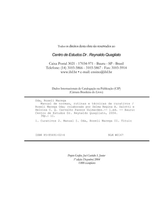 Todos os direitos desta obra são reservados ao

          Centro de Estudos Dr . Reynaldo Quagliato

        Caixa Postal 3021 - 17034-971 - Bauru - SP - Brasil
      Telefone: (14) 3103-5866 - 3103-5867 - Fax: 3103-5914
                www.ilsl.br • e-mail: ensino@ilsl.br



          Dados Internacionais de Catalogação na Publicação (CIP)
                       (Câmara Brasileira do Livro)

Oda, Roseli Marega
   Manual de normas, rotinas e técnicas de curativos /
Roseli Marega Oda; colaborado por Selma Regina A. Salotti e
Heloisa C. Q. Carvalho Passos Guimarães.-- 1.ed. -- Bauru:
Centro de Estudos Dr. Reynaldo Quagliato, 2004.
   36p.: il.
1. Curativos 2. Manual I. Oda, Roseli Marega II. Título




ISBN 85-85691-02-6                                               NLM W0167




                      Projeto Gráfico. José Custódio S. Junior
                            1ª edição: Dezembro/2004
                                 1.000 exemplares
 