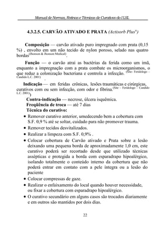 Manual de Normas, Rotinas e Técnicas de Curativos do I LSL


      4.3.2.5. CARVÃO ATIVADO E PRATA (Actisorb Plus®)

    Composição — carvão ativado puro impregnado com prata (0,15
%) , envolto em um não tecido de nylon poroso, selado nas quatro
bordas(Jhonson & Jhonson Medical).
       Função — o carvão atrai as bactérias da ferida como um imã,
enquanto a impregnação com a prata combate os microorganismos, o
que reduz a colonização bacteriana e controla a infecção. (Site- Feridologo –
Candido L.C. 2001)
                   .
     Indicação — em feridas crônicas, lesões traumáticas e cirúrgicas,
curativos com ou sem infecção, com odor e fibrina.(Site – Feridologo – Candido
L.C. 2001)
          )
        Contra-indicação — necrose, úlcera isquêmica.
        Freqüência de troca — até 7 dias
        Técnica do curativo:
       Remover curativo anterior, umedecendo bem a cobertura com
         S.F. 0,9 % até se soltar, cuidado para não promover trauma.
       Remover tecidos desvitalizados.
       Realizar a limpeza com S.F. 0,9% .
       Colocar cobertura de Carvão ativado e Prata sobre a lesão
         deixando uma pequena borda de aproximadamente 1,0 cm, este
         curativo poderá ser recortado desde que utilizado técnicas
         assépticas e protegida a borda com esparadrapo hipoalérgico,
         isolando totalmente o conteúdo interno da cobertura que não
         poderá entrar em contato com a pele íntegra ou a lesão do
         paciente
       Colocar compressas de gaze.
       Realizar o enfaixamento do local quando houver necessidade,
         ou fixar a cobertura com esparadrapo hipoalérgico.
       O curativo secundário em alguns casos são trocados diariamente
         e em outros são mantidos por dois dias.

                                       22
 
