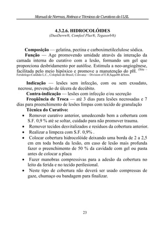 Manual de Normas, Rotinas e Técnicas de Curativos do I LSL


                             4.3.2.6. HIDROCOLÓIDES
                         (DuoDerrn®, Comfeel Plus®, Tegasorb®)


     Composição — gelatina, pectina e carboximetilcelulose sódica.
     Função — Age promovendo umidade através da interação da
camada interna do curativo com a lesão, formando um gel que
proporciona desbridamento por autólise. Estimula a neo-angiogênese,
facilitada pelo meio hipóxico e promove a manutenção do pH. (Site –
Feridologo-Candido L.C., Coloplast do Brasil, Convatec – Division of E.R,Sqquibb &Sons.

     Indicação — lesões sem infecção, com ou sem exsudato,
 necrose, prevenção de úlcera de decúbito.
     Contra-indicação — lesões com infecção e/ou secreção
     Freqüência de Troca — até 3 dias para lesões necrosadas e 7
dias para preenchimento de lesões limpas com tecido de granulação
     Técnica do Curativo:
    Remover curativo anterior, umedecendo bem a cobertura com
      S.F. 0,9 % até se soltar, cuidado para não promover trauma.
    Remover tecidos desvitalizados e resíduos da cobertura anterior.
    Realizar a limpeza com S.F. 0,9% .
    Colocar cobertura hidrocolóide deixando uma borda de 2 a 2,5
      cm em toda borda da lesão, em caso de lesão mais profunda
      fazer o preenchimento de 50 % da cavidade com gel ou pasta
      antes de colocar a placa
    Fazer manobras compressivas para a adesão da cobertura no
      leito da ferida e no tecido perilesional.
    Neste tipo de cobertura não deverá ser usado compressas de
      gaze, chumaço ou bandagem para finalizar.




                                                  23
 