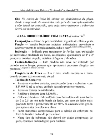 Manual de Normas, Rotinas e Técnicas de Curativos do ILSL


     Obs. No centro da lesão irá iniciar um abaulamento da placa,
     dando a impressão de uma bolha, este gel é de coloração castanha
     e não deverá ser removido, caso haja extravasamento a cobertura
     deverá ser substituída.

       4.3.2.7. HIDROCOLÓIDE COM PRATA (Contreet H®)
     Composição — Filme de permeabilidade, alginato de cálcio e prata.
     Função — barreira bacteriana protetora antibacteriana prevenindo o
     desenvolvimento da infecção da ferida, reduz o odor (Coloplast do Brasil, Convatec) .
     Indicação — indicado para tratamento de feridas com exsudação
de intensidade moderada ou baixa, colonizadas, queimadura de 1º e 2º
grau, área doadora de pele, incisões cirúrgicas e abrasões.
     Contra-Indicação — Este produto não deve ser utilizado por
período muito longo, pessoas que apresentem processo alérgico aos
produtos.Coloplast do Brasil, Convatec
     Freqüência de Troca — 3 a 7 dias, sendo necessário a troca
quando ocorrer extravasamento do gel
     Técnica do Curativo:
    Remover curativo anterior, umedecendo bem a cobertura com
      S.F. 0,9 % até se soltar, cuidado para não promover trauma.
    Remover tecidos desvitalizados.
    Realizar a limpeza com S.E 0,9% .
    Colocar cobertura Hidrocolóide com Prata deixando uma borda
      de 2 a 2,5 cm em toda borda da lesão, em caso de lesão mais
      profunda fazer o preenchimento de 50 % da cavidade com gel ou
      pasta para antes de colocar a placa.
    Fazer manobras compressivas para a adesão da cobertura no
      leito da ferida e no tecido perilesional.
    Neste tipo de cobertura não deverá ser usado compressas de
      gaze, chumaço ou bandagem para finalizar.



                                           24
 