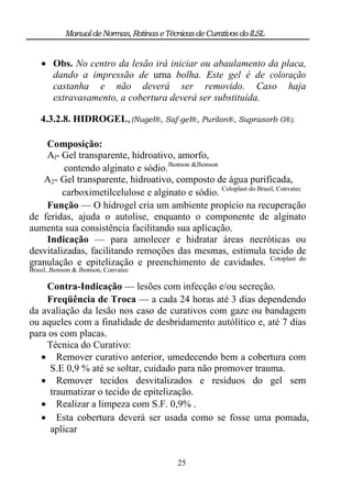 Manual de Normas, Rotinas e Técnicas de Curativos do ILSL


     Obs. No centro da lesão irá iniciar ou abaulamento da placa,
      dando a impressão de urna bolha. Este gel é de coloração
      castanha e não deverá ser removido. Caso haja
      extravasamento, a cobertura deverá ser substituída.

    4.3.2.8. HIDROGEL, (Nugel®, Saf-gel®, Purilon®, Suprasorb G®).

    Composição:
    Al- Gel transparente, hidroativo, amorfo,
         contendo alginato e sódio.Jhonson &Jhonson
   A2- Gel transparente, hidroativo, composto de água purificada,
         carboximetilcelulose e alginato e sódio. Coloplast do Brasil, Convatec
    Função — O hidrogel cria um ambiente propício na recuperação
de feridas, ajuda o autolise, enquanto o componente de alginato
aumenta sua consistência facilitando sua aplicação.
    Indicação — para amolecer e hidratar áreas necróticas ou
desvitalizadas, facilitando remoções das mesmas, estimula tecido de
granulação e epitelização e preenchimento de cavidades. Cotoplast do
Brasil, Jhonson & Jhonson, Convatec

    Contra-Indicação — lesões com infecção e/ou secreção.
    Freqüência de Troca — a cada 24 horas até 3 dias dependendo
da avaliação da lesão nos caso de curativos com gaze ou bandagem
ou aqueles com a finalidade de desbridamento autólítico e, até 7 dias
para os com placas.
    Técnica do Curativo:
    Remover curativo anterior, umedecendo bem a cobertura com
     S.E 0,9 % até se soltar, cuidado para não promover trauma.
    Remover tecidos desvitalizados e resíduos do gel sem
     traumatizar o tecido de epitelização.
    Realizar a limpeza com S.F. 0,9% .
    Esta cobertura deverá ser usada como se fosse uma pomada,
     aplicar


                                            25
 