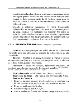 Manual de Normas, Rotinas e Técnicas de Curativos do ILSL


       uma fina camada sobre a lesão e ocluir com compressa de gaze e
       bandagem quando necessário, em caso de lesão mais profunda
       poderá ser feito preenchimento de 50 % da cavidade com gel
       antes de colocar a placa de filme transparente, hidrocolóide ou
       hidropolímero,
      Quando a cobertura secundária for filme transparente,
       hidrocolóide ou hidropolimero não deve ser usado compressas
       de gaze, chumaço ou bandagem para finalizar. No centro da
       lesão irá iniciar um abaulamento da placa, dando a impressão de
       uma bolha; este gel não deverá ser removido. Somente em caso
       de extravasamento a cobertura deverá ser substituída.

4.3.2.9. HIDROPOLÍMEROS (Tielle®, Allevyn®, Lyotoam®)

      Cobertura — composta por um tecido adesivo de poliuretano,
 revestido com uma almofada de espuma de hidropolímero de alta
 densidade.
      Função — Mantém a umidade, absorvendo e retendo o excesso
de exsudato através de sua estrutura porosa que se expande aderindo
ao leito da ferida, evitando maceração.
     Indicação — lesões sem infecção, ligeiramente exsudativa, em
tecido de granulação e prevenção de úlcera de decúbito.Site Feriodologo –
Candido L.C.2001, Jhonson &Jhonson Medical , Smith + Nephew

        Contra-Indicação — lesões com infecção e/ou secreção
        Freqüência de Troca — até 7 dias e para prevenção até 10 dias
        Técnica do Curativo:
         Remover curativo anterior, umedecendo bem a cobertura com
         S.F. 0,9 % até se soltai; cuidado para não promover trauma.
         Remover tecidos desvitalizados
         Realizar a limpeza com S.F. 0,9% .
         Aplicar a cobertura fazendo movimentos compressivos nas borda e



                                              26
 