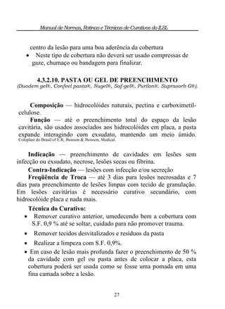 Manual de Normas, Rotinas e Técnicas de Curativos do ILSL


        centro da lesão para uma boa aderência da cobertura
         Neste tipo de cobertura não deverá ser usado compressas de
         gaze, chumaço ou bandagem para finalizar.

          4.3.2.10. PASTA OU GEL DE PREENCHIMENTO
(Duodem gel®, Confeel pasta®, Nugel®, Saf-gel®, Purilon®. Suprasorb G®).


     Composição — hidrocolóides naturais, pectina e carboximetil-
celulose.
     Função — até o preenchimento total do espaço da lesão
cavitária, são usados associados aos hidrocolóides em placa, a pasta
expande interagindo com exsudato, mantendo um meio úmido.
Coloplast do Brasil of E.R, Jhonson & Jhonson, Medical.


     Indicação — preenchimento de cavidades em lesões sem
infecção ou exsudato, necrose, lesões secas ou fibrina.
     Contra-Indicação — lesões com infecção e/ou secreção
     Freqüência de Troca — até 3 dias para lesões necrosadas e 7
dias para preenchimento de lesões limpas com tecido de granulação.
Em lesões cavitárias é necessário curativo secundário, com
hidrocolóide placa e nada mais.
     Técnica do Curativo:
    Remover curativo anterior, umedecendo bem a cobertura com
      S.F. 0,9 % até se soltar, cuidado para não promover trauma.
        Remover tecidos desvitalizados e resíduos da pasta
    Realizar a limpeza com S.F. 0,9%.
    Em caso de lesão mais profunda fazer o preenchimento de 50 %
    da cavidade com gel ou pasta antes de colocar a placa, esta
    cobertura poderá ser usada como se fosse uma pomada em uma
    fina camada sobre a lesão.


                                                      27
 